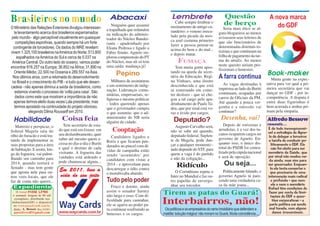 Lembrete                             Questão                     A nova marca
Brasileiros no mundo                                            Abacaxi
                                                                                                     Cabe sempre lembrar o             de berço
O Ministério das Relações Exteriores divulgou interessan-
                                                                  Ninguém quer assumir            ensinamento de antigo cu-           Seria mais ético se al-
                                                                                                                                                                      do GDF
                                                               a trapalhada que redundou          randeiro: o veneno inocu-
  te levantamento acerca dos brasileiros esparramados          na indicação do adminis-                                            guns blogueiros ao menos
pelo mundo - algo perceptível visualmente em quaisquer                                            lado pela picada da mos-         avisassem seus leitores de
                                                               trador do Núcleo Bandei-           ca azul costuma primeiro
   competições esportivas, quando sempre há um forte           rante - apadrinhado por                                             que são funcionários de
                                                                                                  fazer a pessoa pensar-se         determinadas distritais ro-
 contingente de torcedores. Os dados do MRE revelam:           Eliana Pedrosa e ligado a          acima do bem e do mal...
vivem 1.325.100 brasileiros na América do Norte; 513.800       Fábio Simão. Agnelo im-                                             rizistas e que continuam na
                                                                                                  e depois matar.                  folha de pagamento da tur-
    espalhados na América do Sul e cerca de 5.037 na           plorou compreensão do PT
 América Central. Do outro lado do oceano, vamos poder         do Núcleo, mas ali só tem               FUMAÇA                      ma do atraZo. Ao menos
                                                               uma saída: mudança já!                                              neste quesito seriam pro-
encontrar 816.257 na Europa; 36.852 na África; 31.890 no                                             Tem muita gente apos-
                                                                                                                                   fissionais e honestos.
                                                                                                  tando na queda da secre-
                                                                                                                                   A farra continua Book-maker
  Oriente Médio; 22.500 na Oceania e 289.557 na Ásia.               Pepino
 Nos últimos anos, com a retomada do desenvolvimento                                              tária da Educação, Regi-
                                                                  Milhares de assinaturas         na Vinhaes, uma ilustre                            Muita gente na expec-
 no Brasil e o crescimento do PIB - e tudo que ele desen-                                                                            As vagas destinadas à        tativa para ver qual a pri-
cadeia - não apenas diminui a saída de brasileiros, como       e um sentimento de indig-          desconhecida e que está
                                                               nação. Lideranças comu-            se esmerando em come-            imprensa ao lado do Buriti     meira secretária que vai
  estamos vivendo o processo de ‘volta para casa’. São                                                                             continuam, ocupadas por        dançar no GDF - por in-
                                                               nitárias, empresariais, re-        ter deslizes - que só che-
   dados como este que mostram a importância de não                                                                                carros de Oficiais da PM.      competência. A disputa é
                                                               ligiosas e mesmo políticas         gou a tal cargo pelo apa-
  apenas termos eleito duas vezes Lula presidente, mas         - todos querendo apenas            drinhamento de Paulo Ta-         Até quando a pouca ver-        entre duas figurinhas é
  termos apostado na continuidade do projeto vitorioso,        que o governador cumpra            deu, que por sinal está vo-      gonha e a omissão vai          bem acirrada e ambas pri-
            elegendo Dilma Rousseff em 2010.                   o que assumiu: que o ad-           raz e ávido por cargos.          continuar?                     mam pela simpatia.

 Habilidade                       Coisa feia                   ministrador do NB seria
                                                                                                    Deputado?                        Desenha, vai!                Alfredo Bessow
                                                               alguém da cidade.
   Matreiro e perspicaz, o          Tem secretário de esta-                                          Augusto Carvalho será,            Depois de rorizistas e     comenta...
federal Magela saiu do           do que está em êxtase: em        Cooptação                       não se sabe até quando,          arrudistas, é a vez dos tu-     É de todo incompreensí-
                                                                                                                                                                   vel a estratégia de Agne-
olho do furacão e está tra-      seu deslumbramento, quer                                         deputado federal. Suplen-        canos ocuparem cargos no
                                 saber até mesmo quem a-         Candidatos ligados a                                              governo de Agnelo. En-
                                                                                                                                                                    lo de delegar a terceiros
tando de implementar as                                        Roriz e que ficaram pen-           te de Magela, pode dan-                                          a tarefa de conduzir po-
suas propostas para a área       cessa no dia-a-dia o Buriti                                      çar a qualquer momento -         quanto isso, o único dis-         liticamente o GDF. Ele
                                 e qual o destino de cada      durados no pincel com dí-                                           trital do PSDB foi centra-
de habitação. E assim, lon-                                                                       tudo depende do STF, para                                           não foi eleito para ser
                                 visitante. A fogueira das     vidas de campanha estão                                             lizado pela cúpula nacional     secretário de Saúde, que
ge da fogueira, vai palmi-                                     sendo ‘assumidos’ por              quem a vaga é do partido
lhando seu caminho para          vaidades está ardendo e                                          e não da coligação...            e será de oposição.             por sinal não mudou na-
                                 pode chamuscar alguns...      candidatos com vistas a                                                                              da ainda, mas sim para
2014, quando tentará o                                         2014 - e aproveitam para               Ridículo                         Ou seja...                  ser governador. Enquan-
Senado - mas tem gente                                         descarregar o ódio contra                                                                             to ele tenta consertar o
que aposta nele para ou-
                                 Em 2011, leve a                                                     O Corinthians repete o           Politicamente falando, o       que precisaria de uma
                                                               o morubixaba abatido.
tros voos locais, que ele        vida do seu jeito                                                Inter no Mundial e faz ou-       governo Agnelo tá pare-         intervenção mais radical
faz de conta não querer...                                     Tudo pelo poder                    tro papelão de envergo-          cendo uma verdadeira ca-          e profunda - que nem
                                                                  Fraco e doente, ainda           nhar seu torcedor.               sa da mãe joana...                 ele e nem o secretário
 Expediente                                                                                                                                                        Rafael têm condições de
                                                               assim o senador Sarney
   O Jornal PASSE LIVRE
 é semanal, tiragem de 60 mil                                  não larga o osso. Com di-
                                                                                             Tirem as patas do Guará!                                               fazer por conta de limi-
                                                                                                                                                                     tações do GDF e ques-
  exemplares, distribuído nos
ônibus/metrô(DF) e disponível
 no www.passelivredf.com.br.
                                                               ficuldade para caminhar,
                                                               ele se agarra ao poder pa-    Interbairros, não!                                                        tões corporativas - a
                                                                                                                                                                    parte política vai sendo
 Jorn.: A. Bessow (Reg 942/SC)                                 ra continuar usufruindo as     Os políticos e os empresários do ramo imobiliário que defendem a      mal tocada, com alguns
  passelivredf@gmail.com         www.waycards.com.br           benesses e os cargos.         maldita ‘solução mágica’ não moram no Guará. Muita coincidência...        danos irreversíveis.
 