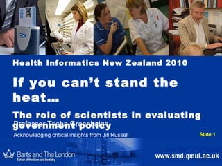 Health Informatics New Zealand 2010 If you can’t stand the heat…  The role of scientists in evaluating  government policy Professor Trisha Greenhalgh Acknowledging critical insights from Jill Russell  Slide 1 