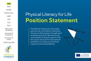 The Physical Literacy for Life project
partners are committed to improving
the lives of all Europeans through sport
and physical activity. We want to see
more people moving throughout their
life course, because this has essential
benefits for our physical, emotional,
cognitive and social wellbeing.
Physical LiteracyforLife
Position Statement
Intro
EUPEA
ISCA
BG Be Active
DGI
SUS
UBAE
IPLA
Macquarie
University
University of
Strasbourg
University of
Lisbon
CCRPand SHPR
 