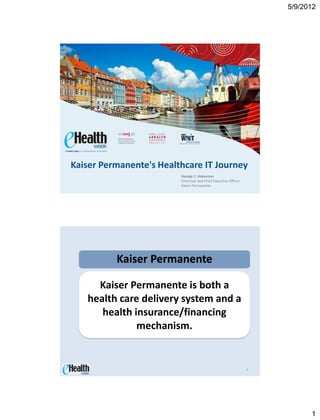 5/9/2012




Kaiser Permanente's Healthcare IT Journey
                         George C. Halvorson
                         Chairman and Chief Executive Officer
                         Kaiser Permanente




          Kaiser Permanente

     Kaiser Permanente is both a
   health care delivery system and a
      health insurance/financing
              mechanism.


                                                                2




                                                                          1
 