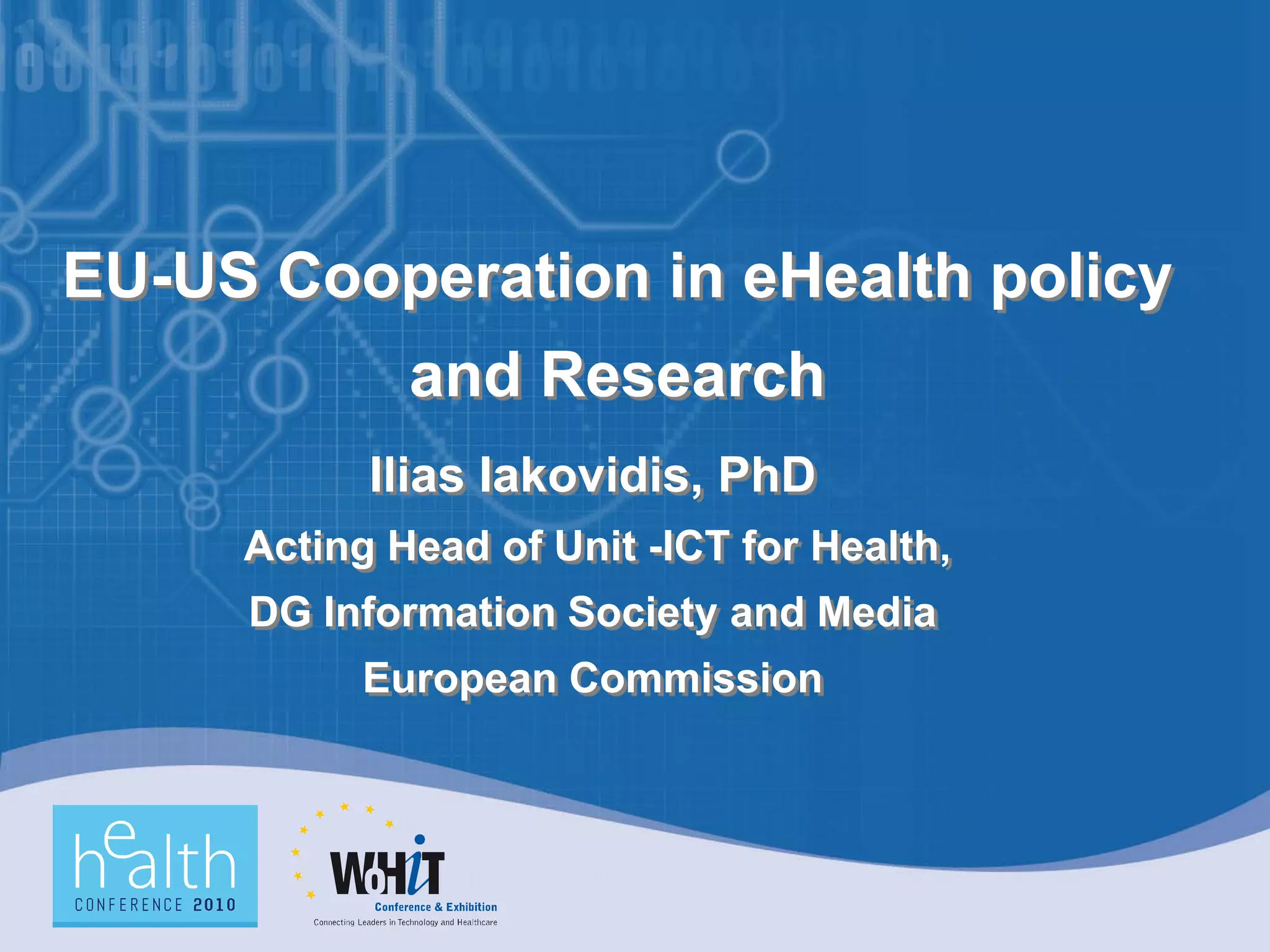 EU-US Cooperation in eHealth policy
and Research
Ilias Iakovidis, PhD
Acting Head of Unit -ICT for Health,
DG Information Society and Media
European Commission