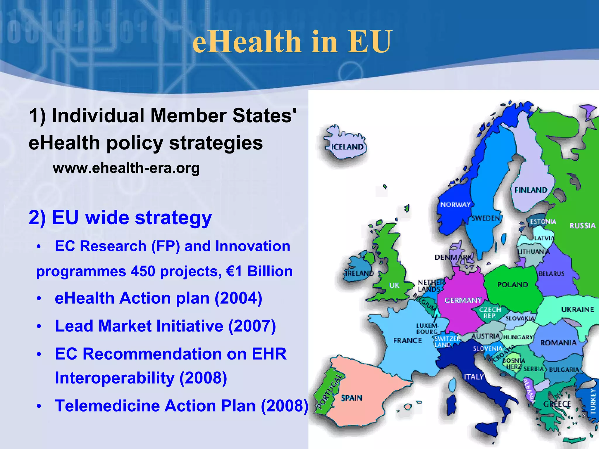 eHealth in EU
1) Individual Member States'
eHealth policy strategies
www.ehealth-era.org
2) EU wide strategy
• EC Research (FP) and Innovation
programmes 450 projects, €1 Billion
• eHealth Action plan (2004)
• Lead Market Initiative (2007)
• EC Recommendation on EHR
Interoperability (2008)
• Telemedicine Action Plan (2008)