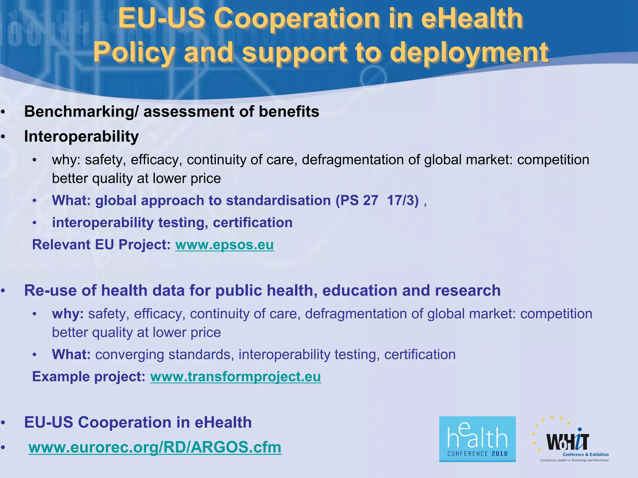 EU-US Cooperation in eHealth
Policy and support to deployment
• Benchmarking/ assessment of benefits
• Interoperability
• why: safety, efficacy, continuity of care, defragmentation of global market: competition
better quality at lower price
• What: global approach to standardisation (PS 27 17/3) ,
• interoperability testing, certification
Relevant EU Project: www.epsos.eu
• Re-use of health data for public health, education and research
• why: safety, efficacy, continuity of care, defragmentation of global market: competition
better quality at lower price
• What: converging standards, interoperability testing, certification
Example project: www.transformproject.eu
• EU-US Cooperation in eHealth
• www.eurorec.org/RD/ARGOS.cfm