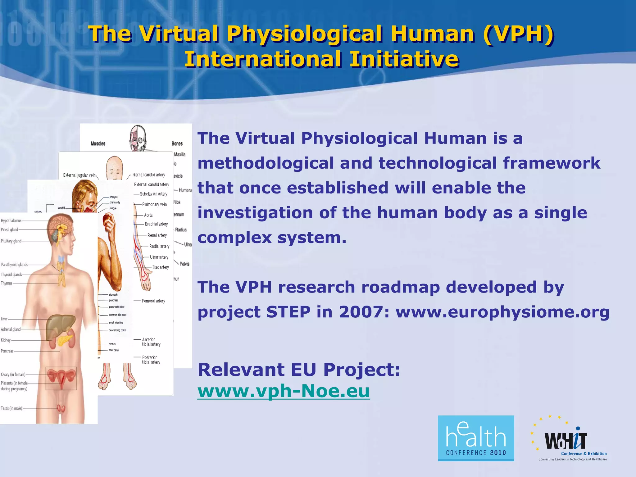 The Virtual Physiological Human (VPH)
International Initiative
The Virtual Physiological Human is a
methodological and technological framework
that once established will enable the
investigation of the human body as a single
complex system.
The VPH research roadmap developed by
project STEP in 2007: www.europhysiome.org
Relevant EU Project:
www.vph-Noe.eu