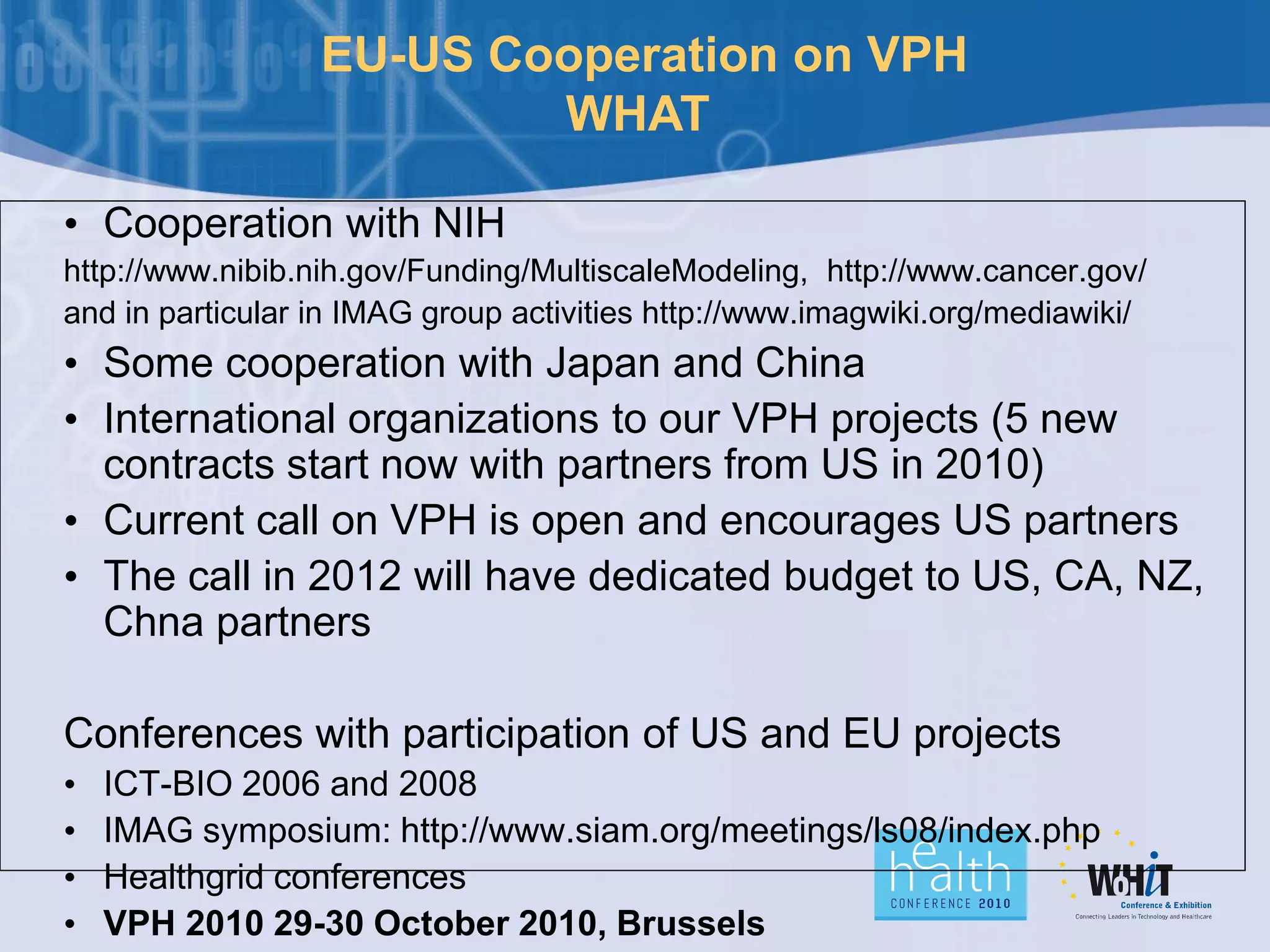 EU-US Cooperation on VPH
WHAT
• Cooperation with NIH
http://www.nibib.nih.gov/Funding/MultiscaleModeling, http://www.cancer.gov/
and in particular in IMAG group activities http://www.imagwiki.org/mediawiki/
• Some cooperation with Japan and China
• International organizations to our VPH projects (5 new
contracts start now with partners from US in 2010)
• Current call on VPH is open and encourages US partners
• The call in 2012 will have dedicated budget to US, CA, NZ,
Chna partners
Conferences with participation of US and EU projects
• ICT-BIO 2006 and 2008
• IMAG symposium: http://www.siam.org/meetings/ls08/index.php
• Healthgrid conferences
• VPH 2010 29-30 October 2010, Brussels