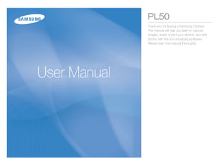 PL50
              Thank you for buying a Samsung Camera.
              This manual will help you learn to capture
              images, share or print your photos, and edit
              photos with the accompanying software.
              Please read this manual thoroughly.




User Manual
 