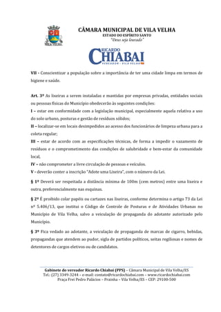________________________________________________________________________________________________________
Gabinete do vereador Ricardo Chiabai (PPS)
Tel.: (27) 3349-3244
Praça Frei Pedro Palácios
VII - Conscientizar a população sobre a importância de ter uma cidade limpa em termos de
higiene e saúde.
Art. 3º As lixeiras a serem instaladas e mantidas por empresas privadas, entidades sociais
ou pessoas físicas do Município
I – estar em conformidade com a legislação municipal, especialmente aquela relativa a uso
do solo urbano, posturas e gestão de resíduos sólidos;
II – localizar-se em locais desimpedidos ao acesso dos funcionário
coleta regular;
III – estar de acordo com as especificações técnicas, de forma a impedir o vazamento de
resíduos e o comprometimento das condições de salubridade
local,
IV – não comprometer a livre circ
V - deverão conter a inscrição “Adote uma Lixeira”, com o número da Lei.
§ 1º Deverá ser respeitada a distância mínima de 1
outra, preferencialmente nas esquinas
§ 2º É proibido colar papéis ou cartazes nas lixeiras, conforme determin
nº 5.406/13, que institui o
Município de Vila Velha, salvo a veiculação de propaganda do adotante autorizado pelo
Município.
§ 3º Fica vedado ao adotante
propagandas que atendem ao pudor, sigla de partidos políticos, seitas regiliosas e nomes de
detentores de cargos eletivos ou de candidatos.
CÂMARA MUNICIPAL DE VILA VELHA
ESTADO DO ESPÍRITO SANTO
“Deus seja louvado”
________________________________________________________________________________________________________
Gabinete do vereador Ricardo Chiabai (PPS) – Câmara Municipal de Vila Velha/ES
3244 – e-mail: contato@ricardochiabai.com – www.ricardochiabai.com
Praça Frei Pedro Palácios – Prainha – Vila Velha/ES – CEP: 29100
Conscientizar a população sobre a importância de ter uma cidade limpa em termos de
As lixeiras a serem instaladas e mantidas por empresas privadas, entidades sociais
nicípio obedecerão às seguintes condições:
estar em conformidade com a legislação municipal, especialmente aquela relativa a uso
do solo urbano, posturas e gestão de resíduos sólidos;
se em locais desimpedidos ao acesso dos funcionários de limpeza urbana para a
estar de acordo com as especificações técnicas, de forma a impedir o vazamento de
resíduos e o comprometimento das condições de salubridade e bem
não comprometer a livre circulação de pessoas e veículos.
conter a inscrição “Adote uma Lixeira”, com o número da Lei.
da a distância mínima de 100m (cem metros) entre um
, preferencialmente nas esquinas.
papéis ou cartazes nas lixeiras, conforme determin
institui o Código de Controle de Posturas e de
, salvo a veiculação de propaganda do adotante autorizado pelo
ao adotante, a veiculação de propaganda de marcas de cigarro, bebidas,
propagandas que atendem ao pudor, sigla de partidos políticos, seitas regiliosas e nomes de
detentores de cargos eletivos ou de candidatos.
CÂMARA MUNICIPAL DE VILA VELHA
________________________________________________________________________________________________________
Câmara Municipal de Vila Velha/ES
www.ricardochiabai.com
CEP: 29100-500
Conscientizar a população sobre a importância de ter uma cidade limpa em termos de
As lixeiras a serem instaladas e mantidas por empresas privadas, entidades sociais
às seguintes condições:
estar em conformidade com a legislação municipal, especialmente aquela relativa a uso
s de limpeza urbana para a
estar de acordo com as especificações técnicas, de forma a impedir o vazamento de
e bem-estar da comunidade
conter a inscrição “Adote uma Lixeira”, com o número da Lei.
metros) entre uma lixeira e
papéis ou cartazes nas lixeiras, conforme determina o artigo 73 da Lei
osturas e de Atividades Urbanas no
, salvo a veiculação de propaganda do adotante autorizado pelo
, a veiculação de propaganda de marcas de cigarro, bebidas,
propagandas que atendem ao pudor, sigla de partidos políticos, seitas regiliosas e nomes de
 