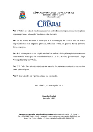 ________________________________________________________________________________________________________
Gabinete do vereador Ricardo Chiabai (PPS)
Tel.: (27) 3349-3244
Praça Frei Pedro Palácios
Art. 4º Poderá ser afixada
empresa privada e a inscrição “Adotamos estas lixeiras”.
Art. 5º Os custos relativos à instalação e à manutenção das lixeiras são de inteira
responsabilidade das empresas privadas, entidades
deste programa.
Art. 6º O lixo depositado nas respectivas
Poder Público Municipal, em conformidade com a Lei nº 2.915/94, que
Municipal de Limpeza Urbana.
Art. 7º O Poder Executivo regulamentará a presente Lei, caso necessário, no prazo máximo
de 60 (sessenta) dias.
Art. 8º Esta Lei entra em vigor na data da sua publicação.
CÂMARA MUNICIPAL DE VILA VELHA
ESTADO DO ESPÍRITO SANTO
“Deus seja louvado”
________________________________________________________________________________________________________
Gabinete do vereador Ricardo Chiabai (PPS) – Câmara Municipal de Vila Velha/ES
3244 – e-mail: contato@ricardochiabai.com – www.ricardochiabai.com
Praça Frei Pedro Palácios – Prainha – Vila Velha/ES – CEP: 29100
Poderá ser afixada nas lixeiras adesivos contendo nome, logomarca da instituição ou
empresa privada e a inscrição “Adotamos estas lixeiras”.
s custos relativos à instalação e à manutenção das lixeiras são de inteira
responsabilidade das empresas privadas, entidades sociais, ou pessoas físicas parceiras
O lixo depositado nas respectivas lixeiras será recolhido pelo órgão competente do
Poder Público Municipal, em conformidade com a Lei nº 2.915/94, que
rbana.
Poder Executivo regulamentará a presente Lei, caso necessário, no prazo máximo
Esta Lei entra em vigor na data da sua publicação.
Vila Velha-ES, 12 de março de 2015.
Ricardo Chiabai
Vereador – PPS
CÂMARA MUNICIPAL DE VILA VELHA
________________________________________________________________________________________________________
Câmara Municipal de Vila Velha/ES
www.ricardochiabai.com
CEP: 29100-500
contendo nome, logomarca da instituição ou
s custos relativos à instalação e à manutenção das lixeiras são de inteira
sociais, ou pessoas físicas parceiras
lixeiras será recolhido pelo órgão competente do
Poder Público Municipal, em conformidade com a Lei nº 2.915/94, que instituiu o Código
Poder Executivo regulamentará a presente Lei, caso necessário, no prazo máximo
 