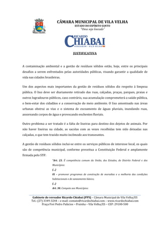 ________________________________________________________________________________________________________
Gabinete do vereador Ricardo Chiabai (PPS)
Tel.: (27) 3349-3244
Praça Frei Pedro Palácios
A contaminação ambiental e a gestão de resíduos sólidos estão, hoje, entre os principais
desafios a serem enfrentados pelas autoridades públicas, visando garantir a qualidade de
vida nas cidades brasileiras.
Um dos aspectos mais importantes da gestão de resíduos sólidos diz respeito à limpeza
pública. O lixo deve ser diariamente retirado das ruas, calçadas, praças, parques, praia
outros logradouros públicos, c
o bem-estar dos cidadãos e a conservação do meio ambiente. O lixo amontoado nas áreas
urbanas obstrui as vias e o sistema de escoamento de águas pluviais, inundando ruas,
assoreando corpos de água e provocando enchentes fluviais.
Outro problema a ser tratado é a
não haver lixeiras na cidade, as sacolas com as vezes recolhidas tem sido deixadas nas
calçadas, o que tem trazido muito incômodo aos transeuntes.
A gestão de resíduos sólidos inclui
são de competência municipal, c
firmada pelo STF:
“Art. 23.
Municípios:
(...)
IX –
habitacionais e de saneamento básico;
(...)
Art. 30.
CÂMARA MUNICIPAL DE VILA VELHA
ESTADO DO ESPÍRITO SANTO
“Deus seja louvado”
________________________________________________________________________________________________________
Gabinete do vereador Ricardo Chiabai (PPS) – Câmara Municipal de Vila Velha/ES
3244 – e-mail: contato@ricardochiabai.com – www.ricardochiabai.com
Praça Frei Pedro Palácios – Prainha – Vila Velha/ES – CEP: 29100
JUSTIFICATIVA
A contaminação ambiental e a gestão de resíduos sólidos estão, hoje, entre os principais
desafios a serem enfrentados pelas autoridades públicas, visando garantir a qualidade de
vida nas cidades brasileiras.
importantes da gestão de resíduos sólidos diz respeito à limpeza
pública. O lixo deve ser diariamente retirado das ruas, calçadas, praças, parques, praia
outros logradouros públicos, caso contrário, sua acumulação comprometerá a saúde pública,
ar dos cidadãos e a conservação do meio ambiente. O lixo amontoado nas áreas
urbanas obstrui as vias e o sistema de escoamento de águas pluviais, inundando ruas,
assoreando corpos de água e provocando enchentes fluviais.
a ser tratado é a falta de lixeiras para destino dos dejetos de animais. Por
não haver lixeiras na cidade, as sacolas com as vezes recolhidas tem sido deixadas nas
tem trazido muito incômodo aos transeuntes.
A gestão de resíduos sólidos inclui-se entre os serviços públicos de interesse local, os qua
são de competência municipal, conforme preceitua a Constituição Federal
“Art. 23. É competência comum da União, dos Estados, do Distrito Federal e dos
Municípios:
– promover programas de construção de moradias e a melhoria das condições
habitacionais e de saneamento básico;
Art. 30. Compete aos Municípios:
CÂMARA MUNICIPAL DE VILA VELHA
________________________________________________________________________________________________________
Câmara Municipal de Vila Velha/ES
www.ricardochiabai.com
CEP: 29100-500
A contaminação ambiental e a gestão de resíduos sólidos estão, hoje, entre os principais
desafios a serem enfrentados pelas autoridades públicas, visando garantir a qualidade de
importantes da gestão de resíduos sólidos diz respeito à limpeza
pública. O lixo deve ser diariamente retirado das ruas, calçadas, praças, parques, praias e
aso contrário, sua acumulação comprometerá a saúde pública,
ar dos cidadãos e a conservação do meio ambiente. O lixo amontoado nas áreas
urbanas obstrui as vias e o sistema de escoamento de águas pluviais, inundando ruas,
dos dejetos de animais. Por
não haver lixeiras na cidade, as sacolas com as vezes recolhidas tem sido deixadas nas
serviços públicos de interesse local, os quais
onforme preceitua a Constituição Federal e amplamente
É competência comum da União, dos Estados, do Distrito Federal e dos
promover programas de construção de moradias e a melhoria das condições
 