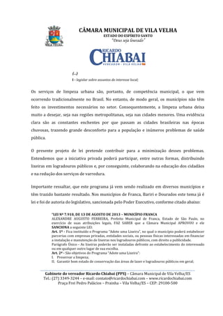 ________________________________________________________________________________________________________
Gabinete do vereador Ricardo Chiabai (PPS)
Tel.: (27) 3349-3244
Praça Frei Pedro Palácios
(...)
I - legislar sobre assuntos de interesse local;
Os serviços de limpeza urbana são, portanto, de
ocorrendo tradicionalmente no Brasil. No entanto, de modo geral, os municípios não têm
feito os investimentos necessários no setor. C
muito a desejar, seja nas regiões metropolitanas, seja nas cidades menores. Uma evidência
clara são as constantes enchentes por que passam as cidades brasileiras nas épocas
chuvosas, trazendo grande desconforto para a popu
pública.
O presente projeto de lei pretende contribuir para a minimização desses problemas.
Entendemos que a iniciativa privada poderá participar, entre outras formas, distribuindo
lixeiras em logradouros públicos e,
e na redução dos serviços de varredura.
Importante ressaltar, que este programa já vem sendo realizado em diversos municípios e
têm trazido bastante resultado. Nos municípios de Franca, Bariri e Doura
lei e foi de autoria do legislativo,
“LEI Nº 7.910, DE 13 DE AGOSTO DE 2013
ALEXANDRE AUGUSTO FERREIRA, Prefeito Municipal de Franca, Estado de São Paulo, no
exercício de suas atribuições legais,
SANCIONA a seguinte LEI:
Art. 1º - Fica instituído o
parcerias com empresas privadas, entidades sociais, ou pessoas físicas interessadas em financiar
a instalação e manutenção de lixeiras nos logradouros públicos, com dir
Parágrafo Único -
ou em qualquer outro lugar de sua escolha.
Art. 2º - São objetivos do Programa “Adote uma Lixeira”:
I. Preservar a limpeza;
II. Garantir bom estado
CÂMARA MUNICIPAL DE VILA VELHA
ESTADO DO ESPÍRITO SANTO
“Deus seja louvado”
________________________________________________________________________________________________________
Gabinete do vereador Ricardo Chiabai (PPS) – Câmara Municipal de Vila Velha/ES
3244 – e-mail: contato@ricardochiabai.com – www.ricardochiabai.com
Praça Frei Pedro Palácios – Prainha – Vila Velha/ES – CEP: 29100
legislar sobre assuntos de interesse local;
Os serviços de limpeza urbana são, portanto, de competência municipal, o que vem
ocorrendo tradicionalmente no Brasil. No entanto, de modo geral, os municípios não têm
feito os investimentos necessários no setor. Consequentemente, a limpeza urbana deixa
muito a desejar, seja nas regiões metropolitanas, seja nas cidades menores. Uma evidência
clara são as constantes enchentes por que passam as cidades brasileiras nas épocas
chuvosas, trazendo grande desconforto para a população e inúmeros problemas de saúde
O presente projeto de lei pretende contribuir para a minimização desses problemas.
Entendemos que a iniciativa privada poderá participar, entre outras formas, distribuindo
lixeiras em logradouros públicos e, por conseguinte, colaborando na educação dos cidadãos
e na redução dos serviços de varredura.
que este programa já vem sendo realizado em diversos municípios e
têm trazido bastante resultado. Nos municípios de Franca, Bariri e Doura
do legislativo, sancionada pelo Poder Executivo, conforme citado abaixo:
DE 13 DE AGOSTO DE 2013 – MUNICÍPIO FRANCA
ALEXANDRE AUGUSTO FERREIRA, Prefeito Municipal de Franca, Estado de São Paulo, no
exercício de suas atribuições legais, FAZ SABER que a Câmara Municipal APROVOU e ele
a seguinte LEI:
Fica instituído o Programa “Adote uma Lixeira”, no qual o município poderá estabelecer
parcerias com empresas privadas, entidades sociais, ou pessoas físicas interessadas em financiar
a instalação e manutenção de lixeiras nos logradouros públicos, com dir
- As lixeiras poderão ser instaladas defronte ao estabelecimento do interessado
ou em qualquer outro lugar de sua escolha.
São objetivos do Programa “Adote uma Lixeira”:
Preservar a limpeza;
Garantir bom estado de conservação das áreas de lazer e logradouros públicos em geral;
CÂMARA MUNICIPAL DE VILA VELHA
________________________________________________________________________________________________________
Câmara Municipal de Vila Velha/ES
www.ricardochiabai.com
CEP: 29100-500
competência municipal, o que vem
ocorrendo tradicionalmente no Brasil. No entanto, de modo geral, os municípios não têm
entemente, a limpeza urbana deixa
muito a desejar, seja nas regiões metropolitanas, seja nas cidades menores. Uma evidência
clara são as constantes enchentes por que passam as cidades brasileiras nas épocas
lação e inúmeros problemas de saúde
O presente projeto de lei pretende contribuir para a minimização desses problemas.
Entendemos que a iniciativa privada poderá participar, entre outras formas, distribuindo
inte, colaborando na educação dos cidadãos
que este programa já vem sendo realizado em diversos municípios e
têm trazido bastante resultado. Nos municípios de Franca, Bariri e Dourados este tema já é
, conforme citado abaixo:
FRANCA
ALEXANDRE AUGUSTO FERREIRA, Prefeito Municipal de Franca, Estado de São Paulo, no
FAZ SABER que a Câmara Municipal APROVOU e ele
, no qual o município poderá estabelecer
parcerias com empresas privadas, entidades sociais, ou pessoas físicas interessadas em financiar
a instalação e manutenção de lixeiras nos logradouros públicos, com direito a publicidade.
As lixeiras poderão ser instaladas defronte ao estabelecimento do interessado
de conservação das áreas de lazer e logradouros públicos em geral;
 
