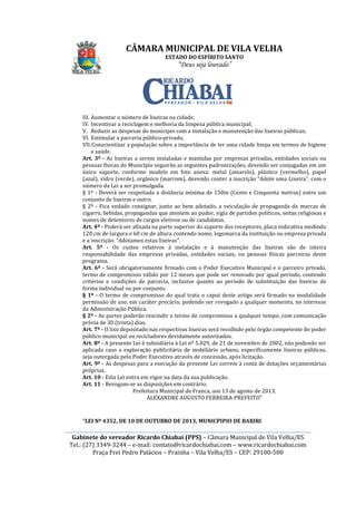 ________________________________________________________________________________________________________
Gabinete do vereador Ricardo Chiabai (PPS)
Tel.: (27) 3349-3244
Praça Frei Pedro Palácios
III. Aumentar o número de lixeiras na cidade;
IV. Incentivar a reciclagem e melhoria da limpeza pública municipal;
V. Reduzir as despesas do município com a instalação e manutenção das lixeiras públic
VI. Estimular a parceria público
VII.Conscientizar a população sobre a importância de ter uma cidade limpa em termos de higiene
e saúde.
Art. 3º - As lixeiras a serem instaladas e mantidas por empresas privadas, entidades sociais ou
pessoas físicas do Município seguirão as seguintes padronizações, devendo ser conjugadas em um
único suporte, conforme modelo em foto anexa: metal (amarelo), plástico (vermelho), papel
(azul), vidro (verde), orgânico (marrom), devendo conter a inscrição “Adote uma Lixeira”
número da Lei a ser promulgada.
§ 1º - Deverá ser respeitada a distância mínima de 150m (Cento e Cinquenta metros) entre um
conjunto de lixeiras e outro.
§ 2º - Fica vedado consignar, junto ao bem adotado, a veiculação de propaganda de marcas de
cigarro, bebidas, propagandas que atentem ao pudor, sigla de partidos políticos, seitas religiosas e
nomes de detentores de cargos eletivos ou de candidatos.
Art. 4º - Poderá ser afixada na parte superior do suporte dos receptores, placa indicativa medindo
120 cm de largura e 60 cm de altura contendo nome, logomarca da instituição ou empresa privada
e a inscrição: “Adotamos estas lixeiras”.
Art. 5º - Os custos relativos
responsabilidade das empresas privadas, entidades sociais, ou pessoas físicas parceiras deste
programa.
Art. 6º - Será obrigatoriamente firmado com o Poder Executivo Municipal e o parceiro privado,
termo de compromisso válido por 12 meses que pode ser renovado por igual período, contendo
critérios e condições de parceria, inclusive quanto ao período de substituição das lixeiras de
forma individual ou por conjunto.
§ 1º - O termo de compromisso do qual
permissão de uso, em caráter precário, podendo ser revogado a qualquer momento, no interesse
da Administração Pública.
§ 2º - As partes poderão rescindir o termo de compromisso a qualquer tempo, com co
prévia de 30 (trinta) dias.
Art. 7º - O lixo depositado nas respectivas lixeiras será recolhido pelo órgão competente do poder
público municipal ou recicladores devidamente autorizados.
Art. 8º - A presente Lei é subsidiária à Lei nº 5.829, de 21
aplicada caso a exploração publicitária de mobiliário urbano, especificamente lixeiras públicas,
seja outorgada pelo Poder Executivo através de concessão, após licitação.
Art. 9º - As despesas para a execução da presen
próprias.
Art. 10 - Esta Lei entra em vigor na data da sua publicação.
Art. 11 - Revogam
“LEI Nº 4352, DE 10 DE OUTUBRO DE 2013
CÂMARA MUNICIPAL DE VILA VELHA
ESTADO DO ESPÍRITO SANTO
“Deus seja louvado”
________________________________________________________________________________________________________
Gabinete do vereador Ricardo Chiabai (PPS) – Câmara Municipal de Vila Velha/ES
3244 – e-mail: contato@ricardochiabai.com – www.ricardochiabai.com
Praça Frei Pedro Palácios – Prainha – Vila Velha/ES – CEP: 29100
Aumentar o número de lixeiras na cidade;
ncentivar a reciclagem e melhoria da limpeza pública municipal;
Reduzir as despesas do município com a instalação e manutenção das lixeiras públic
ular a parceria público-privado,
Conscientizar a população sobre a importância de ter uma cidade limpa em termos de higiene
As lixeiras a serem instaladas e mantidas por empresas privadas, entidades sociais ou
o Município seguirão as seguintes padronizações, devendo ser conjugadas em um
único suporte, conforme modelo em foto anexa: metal (amarelo), plástico (vermelho), papel
(azul), vidro (verde), orgânico (marrom), devendo conter a inscrição “Adote uma Lixeira”
número da Lei a ser promulgada.
Deverá ser respeitada a distância mínima de 150m (Cento e Cinquenta metros) entre um
conjunto de lixeiras e outro.
Fica vedado consignar, junto ao bem adotado, a veiculação de propaganda de marcas de
garro, bebidas, propagandas que atentem ao pudor, sigla de partidos políticos, seitas religiosas e
nomes de detentores de cargos eletivos ou de candidatos.
Poderá ser afixada na parte superior do suporte dos receptores, placa indicativa medindo
120 cm de largura e 60 cm de altura contendo nome, logomarca da instituição ou empresa privada
e a inscrição: “Adotamos estas lixeiras”.
Os custos relativos à instalação e à manutenção das lixeiras são de inteira
responsabilidade das empresas privadas, entidades sociais, ou pessoas físicas parceiras deste
Será obrigatoriamente firmado com o Poder Executivo Municipal e o parceiro privado,
ermo de compromisso válido por 12 meses que pode ser renovado por igual período, contendo
critérios e condições de parceria, inclusive quanto ao período de substituição das lixeiras de
forma individual ou por conjunto.
O termo de compromisso do qual trata o caput deste artigo será firmado na modalidade
permissão de uso, em caráter precário, podendo ser revogado a qualquer momento, no interesse
da Administração Pública.
As partes poderão rescindir o termo de compromisso a qualquer tempo, com co
prévia de 30 (trinta) dias.
O lixo depositado nas respectivas lixeiras será recolhido pelo órgão competente do poder
público municipal ou recicladores devidamente autorizados.
A presente Lei é subsidiária à Lei nº 5.829, de 21 de novembro de 2002, não podendo ser
aplicada caso a exploração publicitária de mobiliário urbano, especificamente lixeiras públicas,
seja outorgada pelo Poder Executivo através de concessão, após licitação.
As despesas para a execução da presente Lei correm à conta de dotações orçamentárias
Esta Lei entra em vigor na data da sua publicação.
Revogam-se as disposições em contrário.
Prefeitura Municipal de Franca, aos 13 de agosto de 2013.
ALEXANDRE AUGUSTO FERREIRA-PREFEITO
LEI Nº 4352, DE 10 DE OUTUBRO DE 2013, MUNICPIPIO DE BARIRI
CÂMARA MUNICIPAL DE VILA VELHA
________________________________________________________________________________________________________
Câmara Municipal de Vila Velha/ES
www.ricardochiabai.com
CEP: 29100-500
ncentivar a reciclagem e melhoria da limpeza pública municipal;
Reduzir as despesas do município com a instalação e manutenção das lixeiras públicas;
Conscientizar a população sobre a importância de ter uma cidade limpa em termos de higiene
As lixeiras a serem instaladas e mantidas por empresas privadas, entidades sociais ou
o Município seguirão as seguintes padronizações, devendo ser conjugadas em um
único suporte, conforme modelo em foto anexa: metal (amarelo), plástico (vermelho), papel
(azul), vidro (verde), orgânico (marrom), devendo conter a inscrição “Adote uma Lixeira”, com o
Deverá ser respeitada a distância mínima de 150m (Cento e Cinquenta metros) entre um
Fica vedado consignar, junto ao bem adotado, a veiculação de propaganda de marcas de
garro, bebidas, propagandas que atentem ao pudor, sigla de partidos políticos, seitas religiosas e
Poderá ser afixada na parte superior do suporte dos receptores, placa indicativa medindo
120 cm de largura e 60 cm de altura contendo nome, logomarca da instituição ou empresa privada
à instalação e à manutenção das lixeiras são de inteira
responsabilidade das empresas privadas, entidades sociais, ou pessoas físicas parceiras deste
Será obrigatoriamente firmado com o Poder Executivo Municipal e o parceiro privado,
ermo de compromisso válido por 12 meses que pode ser renovado por igual período, contendo
critérios e condições de parceria, inclusive quanto ao período de substituição das lixeiras de
trata o caput deste artigo será firmado na modalidade
permissão de uso, em caráter precário, podendo ser revogado a qualquer momento, no interesse
As partes poderão rescindir o termo de compromisso a qualquer tempo, com comunicação
O lixo depositado nas respectivas lixeiras será recolhido pelo órgão competente do poder
de novembro de 2002, não podendo ser
aplicada caso a exploração publicitária de mobiliário urbano, especificamente lixeiras públicas,
seja outorgada pelo Poder Executivo através de concessão, após licitação.
te Lei correm à conta de dotações orçamentárias
Prefeitura Municipal de Franca, aos 13 de agosto de 2013.
PREFEITO”
, MUNICPIPIO DE BARIRI
 