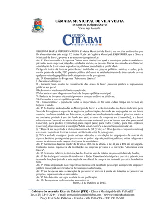 ________________________________________________________________________________________________________
Gabinete do vereador Ricardo Chiabai (PPS)
Tel.: (27) 3349-3244
Praça Frei Pedro Palácios
DEOLINDA MARIA ANTUNES MARINO
lhe são conferidas pelo artigo 62, inciso III, da Lei Orgânica Municipal;
Municipal de Bariri, aprovou e eu sanciono A seguinte Lei:
Art. 1º Fica instituído o Programa “Ado
parcerias com empresas privadas, entidades sociais, ou pessoas físicas interessadas em financiar
a instalação de lixeiras nos logradouros públicos, com direito a publicidade.
Parágrafo único.
escola, posto de saúde, PSF, passeio público defronte ao estabelecimento do interessado ou em
qualquer outro lugar público indicado pelo setor de paisagismo.
Art. 2º São objetivos do Prog
I - Preservar a limpeza;
II - Garantir bom estado de conservação das áreas de lazer, passeios público e logradouros
públicos em geral;
III - Aumentar o número de lixeiras na cidade;
IV - Incentivar a reciclagem e melhoria da limpe
V - Reduzir as despesas do município com a compra de lixeiras públicas;
VI - Estimular a parceria público privado;
VII - Conscientizar a população sobre a importância de ter uma cidade limpa em termos de
higiene e saúde.
Art. 3º As lixeiras serão doadas ao Município de Bariri e serão instaladas nos locais indicados pelo
Setor de Paisagismo e seguirão as seguintes padronizações, devendo ser conjugadas em um único
suporte, conforme modelo em foto anexa, e poderá ser confeccionada em
ou concreto, pintado à cor de fundo em azul, o nome da empresa em (vermelho), e a frase
educativa em (branca), ou ainda adotando as cores universal para as lixeiras que são: para metal
(amarelo), para plástico (vermelho), para pap
(marrom), devendo conter a inscrição “Adote uma Lixeira” e o respectivo numero da Lei.
§ 1º Deverá ser respeitada a distancia mínima de 30 (trinta) a 150 m (cento e cinquenta metros)
entre um conjunto de lix
§ 2º Fica vedado consignar, junto ao bem adotado, a veiculação de propaganda de marcas de
cigarro, bebidas, propagandas que atentem ao pudor, sigla de partidos políticos, seitas religiosas e
nomes de detentores de cargos eletivos ou de candidatos.
Art. 4º As lixeiras deverão medir de 80 cm a 150 cm de altura, e de 40 cm a 100 cm de largura.
Contendo nome, logomarca da instituição ou empresa privada e a inscrição: “Adotamos esta
lixeira”.
Art. 5º Os custos re
Art. 6º Será obrigatoriamente firmado com o Poder Executivo Municipal e o parceiro privado, um
termo de doação e juntado a este cópia da nota fiscal de compra em nome do parcei
bem.
Art. 7º O lixo depositado nas respectivas lixeiras será recolhido pelo órgão competente do poder
público municipal ou recicladores devidamente autorizados.
Art. 8º As despesas para a execução da presente lei correm à conta de dotações o
próprias, suplementada se necessário.
Art. 9º Esta lei entra em vigor na data de sua publicação.
Art. 10. Revogam-
CÂMARA MUNICIPAL DE VILA VELHA
ESTADO DO ESPÍRITO SANTO
“Deus seja louvado”
________________________________________________________________________________________________________
Gabinete do vereador Ricardo Chiabai (PPS) – Câmara Municipal de Vila Velha/ES
3244 – e-mail: contato@ricardochiabai.com – www.ricardochiabai.com
Praça Frei Pedro Palácios – Prainha – Vila Velha/ES – CEP: 29100
DEOLINDA MARIA ANTUNES MARINO, Prefeita Municipal de Bariri, no uso das atribuições que
lhe são conferidas pelo artigo 62, inciso III, da Lei Orgânica Municipal;
Municipal de Bariri, aprovou e eu sanciono A seguinte Lei:
Fica instituído o Programa “Adote uma Lixeira”, no qual o município poderá estabelecer
parcerias com empresas privadas, entidades sociais, ou pessoas físicas interessadas em financiar
a instalação de lixeiras nos logradouros públicos, com direito a publicidade.
As lixeiras poderão ser instaladas em praças públicas, escolas, creches, pré
escola, posto de saúde, PSF, passeio público defronte ao estabelecimento do interessado ou em
qualquer outro lugar público indicado pelo setor de paisagismo.
São objetivos do Programa “Adote uma Lixeira”:
Preservar a limpeza;
Garantir bom estado de conservação das áreas de lazer, passeios público e logradouros
públicos em geral;
Aumentar o número de lixeiras na cidade;
Incentivar a reciclagem e melhoria da limpeza pública municipal;
Reduzir as despesas do município com a compra de lixeiras públicas;
Estimular a parceria público privado;
Conscientizar a população sobre a importância de ter uma cidade limpa em termos de
As lixeiras serão doadas ao Município de Bariri e serão instaladas nos locais indicados pelo
Setor de Paisagismo e seguirão as seguintes padronizações, devendo ser conjugadas em um único
suporte, conforme modelo em foto anexa, e poderá ser confeccionada em
ou concreto, pintado à cor de fundo em azul, o nome da empresa em (vermelho), e a frase
educativa em (branca), ou ainda adotando as cores universal para as lixeiras que são: para metal
(amarelo), para plástico (vermelho), para papel (azul) para vidro (verde), para lixo orgânico
(marrom), devendo conter a inscrição “Adote uma Lixeira” e o respectivo numero da Lei.
Deverá ser respeitada a distancia mínima de 30 (trinta) a 150 m (cento e cinquenta metros)
entre um conjunto de lixeiras e outro, a critério do setor de paisagismo.
Fica vedado consignar, junto ao bem adotado, a veiculação de propaganda de marcas de
cigarro, bebidas, propagandas que atentem ao pudor, sigla de partidos políticos, seitas religiosas e
ores de cargos eletivos ou de candidatos.
As lixeiras deverão medir de 80 cm a 150 cm de altura, e de 40 cm a 100 cm de largura.
Contendo nome, logomarca da instituição ou empresa privada e a inscrição: “Adotamos esta
Os custos relativo, às instalações das lixeiras será de inteira responsabilidade do doador.
Será obrigatoriamente firmado com o Poder Executivo Municipal e o parceiro privado, um
termo de doação e juntado a este cópia da nota fiscal de compra em nome do parcei
O lixo depositado nas respectivas lixeiras será recolhido pelo órgão competente do poder
público municipal ou recicladores devidamente autorizados.
As despesas para a execução da presente lei correm à conta de dotações o
próprias, suplementada se necessário.
Esta lei entra em vigor na data de sua publicação.
-se as disposições em contrário.
Bariri, 10 de Outubro de 2013.
CÂMARA MUNICIPAL DE VILA VELHA
________________________________________________________________________________________________________
Câmara Municipal de Vila Velha/ES
www.ricardochiabai.com
CEP: 29100-500
, Prefeita Municipal de Bariri, no uso das atribuições que
lhe são conferidas pelo artigo 62, inciso III, da Lei Orgânica Municipal; FAÇO SABER, que a Câmara
te uma Lixeira”, no qual o município poderá estabelecer
parcerias com empresas privadas, entidades sociais, ou pessoas físicas interessadas em financiar
a instalação de lixeiras nos logradouros públicos, com direito a publicidade.
ras poderão ser instaladas em praças públicas, escolas, creches, pré-
escola, posto de saúde, PSF, passeio público defronte ao estabelecimento do interessado ou em
Garantir bom estado de conservação das áreas de lazer, passeios público e logradouros
za pública municipal;
Reduzir as despesas do município com a compra de lixeiras públicas;
Conscientizar a população sobre a importância de ter uma cidade limpa em termos de
As lixeiras serão doadas ao Município de Bariri e serão instaladas nos locais indicados pelo
Setor de Paisagismo e seguirão as seguintes padronizações, devendo ser conjugadas em um único
suporte, conforme modelo em foto anexa, e poderá ser confeccionada em ferro, plástico, madeira
ou concreto, pintado à cor de fundo em azul, o nome da empresa em (vermelho), e a frase
educativa em (branca), ou ainda adotando as cores universal para as lixeiras que são: para metal
el (azul) para vidro (verde), para lixo orgânico
(marrom), devendo conter a inscrição “Adote uma Lixeira” e o respectivo numero da Lei.
Deverá ser respeitada a distancia mínima de 30 (trinta) a 150 m (cento e cinquenta metros)
eiras e outro, a critério do setor de paisagismo.
Fica vedado consignar, junto ao bem adotado, a veiculação de propaganda de marcas de
cigarro, bebidas, propagandas que atentem ao pudor, sigla de partidos políticos, seitas religiosas e
As lixeiras deverão medir de 80 cm a 150 cm de altura, e de 40 cm a 100 cm de largura.
Contendo nome, logomarca da instituição ou empresa privada e a inscrição: “Adotamos esta
lativo, às instalações das lixeiras será de inteira responsabilidade do doador.
Será obrigatoriamente firmado com o Poder Executivo Municipal e o parceiro privado, um
termo de doação e juntado a este cópia da nota fiscal de compra em nome do parceiro do referido
O lixo depositado nas respectivas lixeiras será recolhido pelo órgão competente do poder
As despesas para a execução da presente lei correm à conta de dotações orçamentárias
 