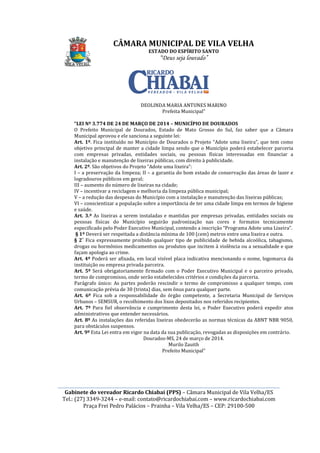 ________________________________________________________________________________________________________
Gabinete do vereador Ricardo Chiabai (PPS)
Tel.: (27) 3349-3244
Praça Frei Pedro Palácios
“LEI Nº 3.774 DE 24 DE MARÇO DE 2014
O Prefeito Municipal de Dourados, Estado de Mato Grosso do Sul, faz saber que a Câmara
Municipal aprovou e ele sanciona a seguinte lei:
Art. 1º. Fica instituído no Município de Dourados o
objetivo principal de manter a cidade limpa sendo que o Município poderá estabelecer parceria
com empresas privadas, entidades sociais, ou pessoas físicas interessadas em financiar a
instalação e manutenção de lixe
Art. 2º. São objetivos do Projeto “Adote uma lixeira”:
I – a preservação da limpeza; II
logradouros públicos em geral;
III – aumento do número de lix
IV – incentivar a reciclagem e melhoria da limpeza pública municipal;
V – a redução das despesas do Município com a instalação e manutenção das lixeiras públicas;
VI – conscientizar a população sobre a importância de ter uma cidade limp
e saúde.
Art. 3.º As lixeiras a serem instaladas e mantidas por empresas privadas, entidades sociais ou
pessoas físicas do Município seguirão padronização nas cores e formatos tecnicamente
especificado pelo Poder Executivo Municipal
§ 1º Deverá ser respeitada a distância mínima de 100 (cem) metros entre uma lixeira e outra.
§ 2˚ Fica expressamente proibido qualquer tipo de publicidade de bebida alcoólica, tabagismo,
drogas ou hormônios medicamentos ou produtos que incitem à violência ou a sexualidade e que
façam apologia ao crime.
Art. 4º Poderá ser afixada, em local visível placa indicativa mencionando o nome, logomarca da
instituição ou empresa privada parceira.
Art. 5º Será obrigatoriamente firmado com o Poder Executivo Municipal e o parceiro privado,
termo de compromisso, onde serão estabelecidos critérios e condições da parceria.
Parágrafo único: As partes poderão rescindir o termo de compromisso a qualquer tempo, com
comunicação prévia de 30 (trinta) dias, sem ônus para qualquer parte.
Art. 6º Fica sob a responsabilidade do órgão competente, a Secretaria Municipal de Serviços
Urbanos – SEMSUR, o recolhimento dos lixos depositados nos referidos recipientes.
Art. 7º Para fiel observância e cumprimento desta lei, o Poder Executivo poderá expedir atos
administrativos que entender necessários.
Art. 8º As instalações das referidas lixeiras obedecerão as normas técnicas da ABNT NBR 9050,
para obstáculos suspensos.
Art. 9º Esta Lei entra em vigor na data da sua publicação, revogadas as disposições em contrário.
CÂMARA MUNICIPAL DE VILA VELHA
ESTADO DO ESPÍRITO SANTO
“Deus seja louvado”
________________________________________________________________________________________________________
Gabinete do vereador Ricardo Chiabai (PPS) – Câmara Municipal de Vila Velha/ES
3244 – e-mail: contato@ricardochiabai.com – www.ricardochiabai.com
Praça Frei Pedro Palácios – Prainha – Vila Velha/ES – CEP: 29100
DEOLINDA MARIA ANTUNES MARINO
Prefeita Municipal”
“LEI Nº 3.774 DE 24 DE MARÇO DE 2014 – MUNICÍPIO DE DOURADOS
O Prefeito Municipal de Dourados, Estado de Mato Grosso do Sul, faz saber que a Câmara
Municipal aprovou e ele sanciona a seguinte lei:
. Fica instituído no Município de Dourados o Projeto “Adote uma lixeira”, que tem como
objetivo principal de manter a cidade limpa sendo que o Município poderá estabelecer parceria
com empresas privadas, entidades sociais, ou pessoas físicas interessadas em financiar a
instalação e manutenção de lixeiras públicas, com direito à publicidade.
. São objetivos do Projeto “Adote uma lixeira”:
a preservação da limpeza; II – a garantia do bom estado de conservação das áreas de lazer e
logradouros públicos em geral;
aumento do número de lixeiras na cidade;
incentivar a reciclagem e melhoria da limpeza pública municipal;
a redução das despesas do Município com a instalação e manutenção das lixeiras públicas;
conscientizar a população sobre a importância de ter uma cidade limp
As lixeiras a serem instaladas e mantidas por empresas privadas, entidades sociais ou
pessoas físicas do Município seguirão padronização nas cores e formatos tecnicamente
especificado pelo Poder Executivo Municipal, contendo a inscrição “Programa Adote uma Lixeira”.
Deverá ser respeitada a distância mínima de 100 (cem) metros entre uma lixeira e outra.
Fica expressamente proibido qualquer tipo de publicidade de bebida alcoólica, tabagismo,
ônios medicamentos ou produtos que incitem à violência ou a sexualidade e que
façam apologia ao crime.
Poderá ser afixada, em local visível placa indicativa mencionando o nome, logomarca da
instituição ou empresa privada parceira.
rigatoriamente firmado com o Poder Executivo Municipal e o parceiro privado,
termo de compromisso, onde serão estabelecidos critérios e condições da parceria.
Parágrafo único: As partes poderão rescindir o termo de compromisso a qualquer tempo, com
cação prévia de 30 (trinta) dias, sem ônus para qualquer parte.
Fica sob a responsabilidade do órgão competente, a Secretaria Municipal de Serviços
SEMSUR, o recolhimento dos lixos depositados nos referidos recipientes.
l observância e cumprimento desta lei, o Poder Executivo poderá expedir atos
administrativos que entender necessários.
As instalações das referidas lixeiras obedecerão as normas técnicas da ABNT NBR 9050,
para obstáculos suspensos.
Esta Lei entra em vigor na data da sua publicação, revogadas as disposições em contrário.
Dourados-MS, 24 de março de 2014.
Murilo Zauith
Prefeito Municipal”
CÂMARA MUNICIPAL DE VILA VELHA
________________________________________________________________________________________________________
Câmara Municipal de Vila Velha/ES
www.ricardochiabai.com
CEP: 29100-500
DEOLINDA MARIA ANTUNES MARINO
MUNICÍPIO DE DOURADOS
O Prefeito Municipal de Dourados, Estado de Mato Grosso do Sul, faz saber que a Câmara
Projeto “Adote uma lixeira”, que tem como
objetivo principal de manter a cidade limpa sendo que o Município poderá estabelecer parceria
com empresas privadas, entidades sociais, ou pessoas físicas interessadas em financiar a
iras públicas, com direito à publicidade.
a garantia do bom estado de conservação das áreas de lazer e
incentivar a reciclagem e melhoria da limpeza pública municipal;
a redução das despesas do Município com a instalação e manutenção das lixeiras públicas;
conscientizar a população sobre a importância de ter uma cidade limpa em termos de higiene
As lixeiras a serem instaladas e mantidas por empresas privadas, entidades sociais ou
pessoas físicas do Município seguirão padronização nas cores e formatos tecnicamente
, contendo a inscrição “Programa Adote uma Lixeira”.
Deverá ser respeitada a distância mínima de 100 (cem) metros entre uma lixeira e outra.
Fica expressamente proibido qualquer tipo de publicidade de bebida alcoólica, tabagismo,
ônios medicamentos ou produtos que incitem à violência ou a sexualidade e que
Poderá ser afixada, em local visível placa indicativa mencionando o nome, logomarca da
rigatoriamente firmado com o Poder Executivo Municipal e o parceiro privado,
termo de compromisso, onde serão estabelecidos critérios e condições da parceria.
Parágrafo único: As partes poderão rescindir o termo de compromisso a qualquer tempo, com
cação prévia de 30 (trinta) dias, sem ônus para qualquer parte.
Fica sob a responsabilidade do órgão competente, a Secretaria Municipal de Serviços
SEMSUR, o recolhimento dos lixos depositados nos referidos recipientes.
l observância e cumprimento desta lei, o Poder Executivo poderá expedir atos
As instalações das referidas lixeiras obedecerão as normas técnicas da ABNT NBR 9050,
Esta Lei entra em vigor na data da sua publicação, revogadas as disposições em contrário.
 