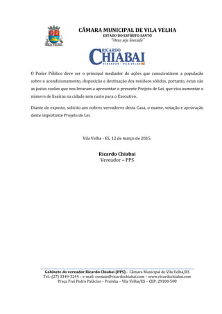 ________________________________________________________________________________________________________
Gabinete do vereador Ricardo Chiabai (PPS)
Tel.: (27) 3349-3244
Praça Frei Pedro Palácios
O Poder Público deve ser o principal mediador de ações que conscientizem a população
sobre o acondicionamento, disposição e destinação dos resíduos sólidos
as justas razões que nos levaram a apre
número de lixeiras na cidade sem custo para o Executivo
Diante do exposto, solicito
deste importante Projeto de Lei.
CÂMARA MUNICIPAL DE VILA VELHA
ESTADO DO ESPÍRITO SANTO
“Deus seja louvado”
________________________________________________________________________________________________________
Gabinete do vereador Ricardo Chiabai (PPS) – Câmara Municipal de Vila Velha/ES
3244 – e-mail: contato@ricardochiabai.com – www.ricardochiabai.com
Praça Frei Pedro Palácios – Prainha – Vila Velha/ES – CEP: 29100
O Poder Público deve ser o principal mediador de ações que conscientizem a população
ondicionamento, disposição e destinação dos resíduos sólidos
as justas razões que nos levaram a apresentar o presente Projeto de Lei, que visa aumentar o
número de lixeiras na cidade sem custo para o Executivo.
Diante do exposto, solicito aos nobres vereadores desta Casa, o exame, votação e
deste importante Projeto de Lei.
Vila Velha - ES, 12 de março de 2015.
Ricardo Chiabai
Vereador – PPS
CÂMARA MUNICIPAL DE VILA VELHA
________________________________________________________________________________________________________
Câmara Municipal de Vila Velha/ES
www.ricardochiabai.com
CEP: 29100-500
O Poder Público deve ser o principal mediador de ações que conscientizem a população
ondicionamento, disposição e destinação dos resíduos sólidos, portanto, estas são
sentar o presente Projeto de Lei, que visa aumentar o
o exame, votação e aprovação
 