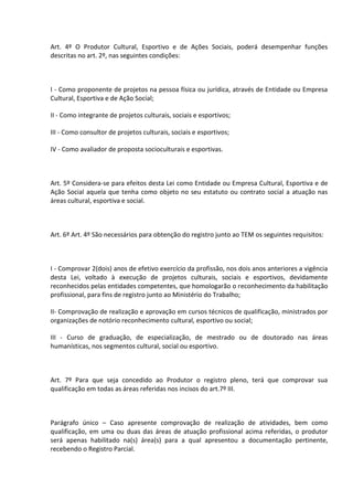 Art. 4º O Produtor Cultural, Esportivo e de Ações Sociais, poderá desempenhar funções
descritas no art. 2º, nas seguintes condições:

I - Como proponente de projetos na pessoa física ou jurídica, através de Entidade ou Empresa
Cultural, Esportiva e de Ação Social;
II - Como integrante de projetos culturais, sociais e esportivos;
III - Como consultor de projetos culturais, sociais e esportivos;
IV - Como avaliador de proposta socioculturais e esportivas.

Art. 5º Considera-se para efeitos desta Lei como Entidade ou Empresa Cultural, Esportiva e de
Ação Social aquela que tenha como objeto no seu estatuto ou contrato social a atuação nas
áreas cultural, esportiva e social.

Art. 6º Art. 4º São necessários para obtenção do registro junto ao TEM os seguintes requisitos:

I - Comprovar 2(dois) anos de efetivo exercício da profissão, nos dois anos anteriores a vigência
desta Lei, voltado à execução de projetos culturais, sociais e esportivos, devidamente
reconhecidos pelas entidades competentes, que homologarão o reconhecimento da habilitação
profissional, para fins de registro junto ao Ministério do Trabalho;
II- Comprovação de realização e aprovação em cursos técnicos de qualificação, ministrados por
organizações de notório reconhecimento cultural, esportivo ou social;
III - Curso de graduação, de especialização, de mestrado ou de doutorado nas áreas
humanísticas, nos segmentos cultural, social ou esportivo.

Art. 7º Para que seja concedido ao Produtor o registro pleno, terá que comprovar sua
qualificação em todas as áreas referidas nos incisos do art.7º III.

Parágrafo único – Caso apresente comprovação de realização de atividades, bem como
qualificação, em uma ou duas das áreas de atuação profissional acima referidas, o produtor
será apenas habilitado na(s) área(s) para a qual apresentou a documentação pertinente,
recebendo o Registro Parcial.

 
