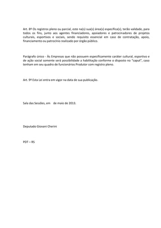 Art. 8º Os registros pleno ou parcial, este na(s) sua(s) área(s) específica(s), terão validade, para
todos os fins, junto aos agentes financiadores, apoiadores e patrocinadores de projetos
culturais, esportivos e sociais, sendo requisito essencial em caso de contratação, apoio,
financiamento ou patrocínio realizado por órgão público.

Parágrafo único - Às Empresas que não possuem especificamente caráter cultural, esportivo e
de ação social somente será possibilidade a habilitação conforme o disposto no “caput”, caso
tenham em seu quadro de funcionários Produtor com registro pleno.

Art. 9º Esta Lei entra em vigor na data de sua publicação.

Sala das Sessões, em de maio de 2013.

Deputado Giovani Cherini

PDT – RS

 