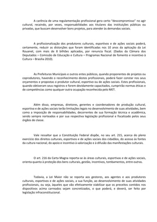A carência de uma regulamentação profissional gera certo “descompromisso” no agir
cultural, recaindo, por vezes, responsabilidades aos titulares das instituições públicas ou
privadas, que buscam desenvolver bons projetos, para atender às demandas sociais.

A profissionalização dos produtores culturais, esportivos e de ações sociais poderá,
certamente, reduzir as distorções que foram identificadas nos 10 anos da aplicação da Lei
Rouanet, com mais de 8 bilhões aplicados, por renuncia fiscal. (Dados da Câmara dos
Deputados – Comissão de Educação e Cultura – Programas Nacional de fomento e incentivo à
Cultura – Brasília 2010).

As Prefeituras Municipais e outros entes públicos, quando proponentes de projetos ou
coprodutores, havendo o reconhecimento destes profissionais, poderá fazer constar nos seus
orçamentos e propostas o produtor cultural, esportivo ou de ações sociais. Estes profissionais,
quando obtiveram seus registros e forem devidamente capacitados, cumprirão normas éticas e
de competências como qualquer outra ocupação reconhecida pelo MET.

Além disso, empresas, diretores, gerentes e coordenadores de produção cultural,
esportiva e de ações sociais terão limitações legais no desenvolvimento de suas atividades, bem
como a imposição de responsabilidades, decorrentes de sua formação técnica e acadêmica,
sendo sempre norteados e por sua respectiva legislação profissional e fiscalizado pelos seus
órgãos de classe.

Vale ressaltar que a Constituição Federal dispõe, no seu art. 215, acerca do pleno
exercício dos direitos culturais, esportivos e de ações sociais dos cidadãos, do acesso às fontes
da cultura nacional, do apoio e incentivo à valorização e à difusão das manifestações culturais.

O art. 216 da Carta Magna reporta-se às áreas culturais, esportivas e de ações sociais,
orienta quanto à proteção dos bens culturais, gestão, incentivos, tombamentos, entre outras.

Todavia, a Lei Maior não se reporta aos gestores, aos agentes e aos produtores
culturais, esportivos e de ações sociais, a sua função, ao desenvolvimento de suas atividades
profissionais, ou seja, àqueles que vão efetivamente viabilizar que os preceitos contidos nos
dispositivos acima carreados sejam concretizados, o que poderá, e deverá, ser feito por
legislação infraconstitucional.

 