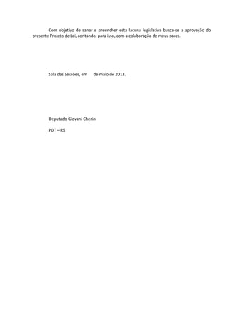 Com objetivo de sanar e preencher esta lacuna legislativa busca-se a aprovação do
presente Projeto de Lei, contando, para isso, com a colaboração de meus pares.

Sala das Sessões, em

de maio de 2013.

Deputado Giovani Cherini
PDT – RS

 
