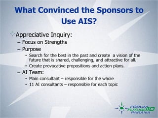 What Convinced the Sponsors to
           Use AIS?
! Appreciative Inquiry:
   
  –  Focus on Strengths
  –  Purpose
     •  Search for the best in the past and create a vision of the
        future that is shared, challenging, and attractive for all.
     •  Create provocative propositions and action plans.
  –  AI Team:
     •  Main consultant – responsible for the whole
     •  11 AI consultants – responsible for each topic
 