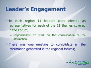 Leader’s Engagement
!   In each region 11 leaders were elected as
    representatives for each of the 11 themes covered
    in the Forum;
    –  Responsibility: To work on the consolidation of the
       information.
!   There was one meeting to consolidate all the
    information generated in the regional forums;
 