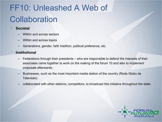FF10: Unleashed A Web of
Collaboration
!   Societal
     –  Within and across sectors
     –  Within and across topics
     –  Generations, gender, faith tradition, political preference, etc.

!   Institutional
     –  Federations through their presidents – who are responsible to defend the interests of their
        associates came together to work on the making of the forum 10 and also to implement
        proposals afterwards;
     –  Businesses, such as the most important media station of the country (Rede Globo de
        Televisão)
     –  collaborated with other stations, competitors, to broadcast this initiative throughout the state.
 
