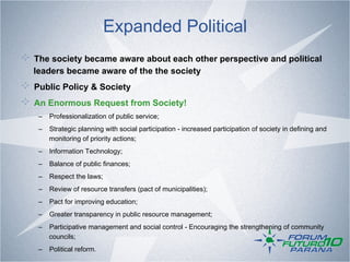 Expanded Political
!   The society became aware about each other perspective and political
  leaders became aware of the the society
!   Public Policy & Society
! An Enormous Request from Society!
    –  Professionalization of public service;
    –  Strategic planning with social participation - increased participation of society in defining and
       monitoring of priority actions;
    –  Information Technology;
    –  Balance of public finances;
    –  Respect the laws;
    –  Review of resource transfers (pact of municipalities);
    –  Pact for improving education;
    –  Greater transparency in public resource management;
    –  Participative management and social control - Encouraging the strengthening of community
       councils;
    –  Political reform.
 