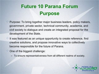 Future 10 Parana Forum
                     Purpose
!   Purpose: To bring together major business leaders, policy makers,
   government, private sector, technical community, academia, and
   civil society to dialogue and create an integrated proposal for the
   development of the State.
!   It was featured as an unique opportunity to create reference, find
   creative solutions, and propose innovative ways to collectively
   become responsible for the future of Parana.
!   One of the biggest challenge:
    –  To ensure representativeness from all different realms of society.
 