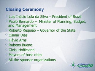 Closing Ceremony
!   Luís Inácio Lula da Silva – President of Brazil
!   Paulo Bernardo – Minister of Planning, Budget,
    and Management
!   Roberto Requião – Governor of the State
!   Osmar Dias
!   Flávio Arns
!   Rubens Bueno
!   Gleisi Hoffmann
!   Mayors of host cities
!   All the sponsor organizations
 