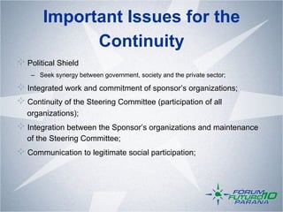 Important Issues for the
              Continuity
!   Political Shield
    –  Seek synergy between government, society and the private sector;

!   Integrated work and commitment of sponsor’s organizations;
!   Continuity of the Steering Committee (participation of all
   organizations);
!   Integration between the Sponsor’s organizations and maintenance
   of the Steering Committee;
!   Communication to legitimate social participation;
 