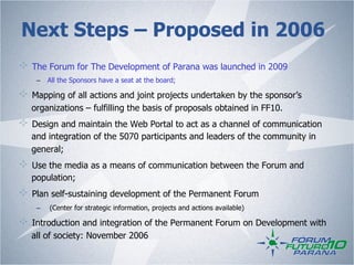 Next Steps – Proposed in 2006
!   The Forum for The Development of Parana was launched in 2009
     –  All the Sponsors have a seat at the board;

!   Mapping of all actions and joint projects undertaken by the sponsor’s
    organizations – fulfilling the basis of proposals obtained in FF10.
!   Design and maintain the Web Portal to act as a channel of communication
    and integration of the 5070 participants and leaders of the community in
    general;
!   Use the media as a means of communication between the Forum and
    population;
!   Plan self-sustaining development of the Permanent Forum
     –    (Center for strategic information, projects and actions available)

!   Introduction and integration of the Permanent Forum on Development with
    all of society: November 2006
 