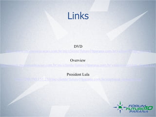 Links

                                          DVD
   http://www.mccomunicacao.com.br/mc/cliente/futuro10parana.com.br/videos/ff10pr_en.wvx

                                        Overview
http://www.mccomunicacao.com.br/mc/cliente/futuro10parana.com.br/videos/overview_forum.exe

                                        President Lula
        http://200.195.151.210/mc/cliente/futuro10parana.com.br/imprensa_imagens.asp
 