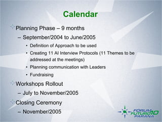 Calendar
!  Planning Phase – 9 months
   –  September/2004 to June/2005
      •  Definition of Approach to be used
      •  Creating 11 AI Interview Protocols (11 Themes to be
         addressed at the meetings)
      •  Planning communication with Leaders
      •  Fundraising

!  Workshops Rollout
   –  July to November/2005
!  Closing Ceremony
   –  November/2005
 
