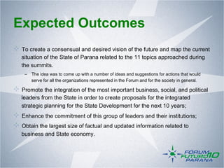 Expected Outcomes
!   To create a consensual and desired vision of the future and map the current
   situation of the State of Parana related to the 11 topics approached during
   the summits.
    –  The idea was to come up with a number of ideas and suggestions for actions that would
       serve for all the organizations represented in the Forum and for the society in general.

!   Promote the integration of the most important business, social, and political
   leaders from the State in order to create proposals for the integrated
   strategic planning for the State Development for the next 10 years;
!   Enhance the commitment of this group of leaders and their institutions;
!   Obtain the largest size of factual and updated information related to
   business and State economy.
 