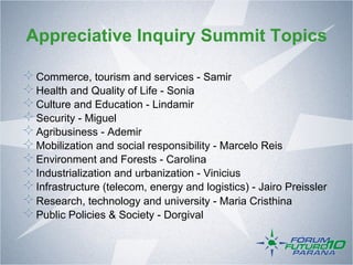 Appreciative Inquiry Summit Topics

!    Commerce, tourism and services - Samir
!    Health and Quality of Life - Sonia
!    Culture and Education - Lindamir
!    Security - Miguel
!    Agribusiness - Ademir
!    Mobilization and social responsibility - Marcelo Reis
!    Environment and Forests - Carolina
!    Industrialization and urbanization - Vinicius
!    Infrastructure (telecom, energy and logistics) - Jairo Preissler
!    Research, technology and university - Maria Cristhina
!    Public Policies & Society - Dorgival
 