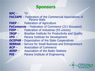 Sponsors
! RPC –    TV
! FACIAPE – Federation of the Commercial Associations of
              Parana State
! FAEP –   Federation of Agriculture
! FeComercio – Federation of Commerce (211 thousand)
! FIEP –   Federation of Industries (93 unions)
! IBQP –   Brazilian Institute for Productivity and Quality
! IPD –    Parana Institute for Development
! OCEPAR - Organization of the State Cooperatives
! SEBRAE – Service for Small Business and Entrepreneurs
! ACP –    Association of Commerce
! AERP –   Association of the Radio Stations
! PIE -    Parana Institute of Engineering
 