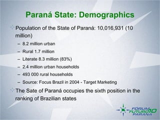 Paraná State: Demographics
!  Population of the State of Paraná: 10,016,931 (10
  million)
   –  8.2 million urban
   –  Rural 1.7 million
   –  Literate 8.3 million (83%)
   –  2.4 million urban households
   –  493 000 rural households
   –  Source: Focus Brazil in 2004 - Target Marketing
!  The Sate of Paraná occupies the sixth position in the
  ranking of Brazilian states
 