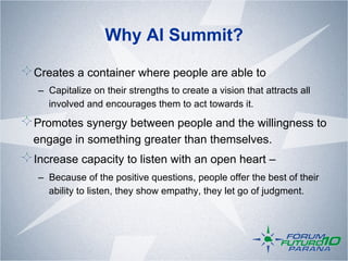 Why AI Summit?

!  Creates a container where people are able to
   –  Capitalize on their strengths to create a vision that attracts all
      involved and encourages them to act towards it.

!  Promotes synergy between people and the willingness to
  engage in something greater than themselves.
!  Increase capacity to listen with an open heart –
   –  Because of the positive questions, people offer the best of their
      ability to listen, they show empathy, they let go of judgment.
 