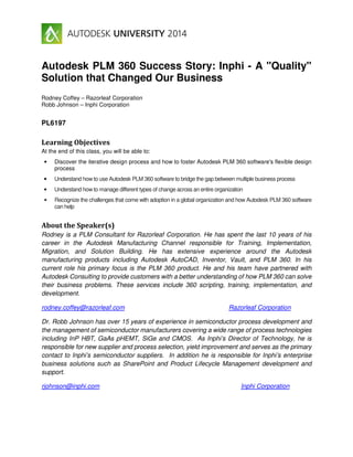 Autodesk PLM 360 Success Story: Inphi - A "Quality"
Solution that Changed Our Business
Rodney Coffey – Razorleaf Corporation
Robb Johnson – Inphi Corporation
PL6197
Learning Objectives
At the end of this class, you will be able to:
• Discover the iterative design process and how to foster Autodesk PLM 360 software's flexible design
process
• Understand how to use Autodesk PLM 360 software to bridge the gap between multiple business process
• Understand how to manage different types of change across an entire organization
• Recognize the challenges that come with adoption in a global organization and how Autodesk PLM 360 software
can help
About the Speaker(s)
Rodney is a PLM Consultant for Razorleaf Corporation. He has spent the last 10 years of his
career in the Autodesk Manufacturing Channel responsible for Training, Implementation,
Migration, and Solution Building. He has extensive experience around the Autodesk
manufacturing products including Autodesk AutoCAD, Inventor, Vault, and PLM 360. In his
current role his primary focus is the PLM 360 product. He and his team have partnered with
Autodesk Consulting to provide customers with a better understanding of how PLM 360 can solve
their business problems. These services include 360 scripting, training, implementation, and
development.
rodney.coffey@razorleaf.com Razorleaf Corporation
Dr. Robb Johnson has over 15 years of experience in semiconductor process development and
the management of semiconductor manufacturers covering a wide range of process technologies
including InP HBT, GaAs pHEMT, SiGe and CMOS. As Inphi’s Director of Technology, he is
responsible for new supplier and process selection, yield improvement and serves as the primary
contact to Inphi’s semiconductor suppliers. In addition he is responsible for Inphi’s enterprise
business solutions such as SharePoint and Product Lifecycle Management development and
support.
rjohnson@inphi.com Inphi Corporation
 