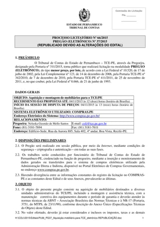 ESTADO DE PERNAMBUCO
TRIBUNAL DE CONTAS
Comissão de Licitação
Fls. ______
__________
H:COLI2015EditaisPL66_PG37_Aquisição.mobiliário.para.TCE_eletrônico.REPUBLICAÇÃO.doc 1
PROCESSO LICITATÓRIO Nº 66/2015
PREGÃO (ELETRÔNICO) Nº 37/2015
(REPUBLICADO DEVIDO AS ALTERAÇÕES DO EDITAL)
1. PREÂMBULO
O Tribunal de Contas do Estado de Pernambuco – TCE-PE, através da Pregoeira,
designado pela Portaria nº 311/2015, torna público que realizará licitação na modalidade PREGÃO
(ELETRÔNICO), do tipo menor preço, por lote, de acordo com a Lei Federal nº 10.520, de 17 de
julho de 2002, pela Lei Complementar nº 123, de 14 de dezembro de 2006, pela Portaria TCE-PE nº
342/2010, de 7 de dezembro de 2010, pela Portaria TCE-PE nº 411/2011, de 25 de novembro de
2011, e, no que couber, pela Lei Federal nº 8.666, de 21 de junho de 1993.
DADOS GERAIS
OBJETO: Aquisição e montagem de mobiliários para o TCE/PE
RECEBIMENTO DAS PROPOSTAS ATÉ: 04/11/2015 às 12 (doze) horas (horário de Brasília)
INÍCIO DA SESSÃO DE DISPUTA DE PREÇOS: 04/11/2015 às 13 (treze) horas (horário de
Brasília)
SISTEMA ELETRÔNICO UTILIZADO: COMPRAS.PE
Endereço Eletrônico do Sistema: http://www.compras.pe.gov.br/
RELACIONAMENTO:
Pregoeira: Neluska Gusmão de Mello Santos E-mail: coli@tce.pe.gov.br
Fone: (81) 3181-7694 Fax: (81) 3181-7611
Endereço: Edifício-Sede, Rua da Aurora 885, Sala 402, 4º andar, Boa Vista, Recife-PE.
2. DISPOSIÇÕES PRELIMINARES
2.1. O Pregão será realizado em sessão pública, por meio da Internet, mediante condições de
segurança – criptografia e autenticação – em todas as suas fases.
2.2. Os trabalhos serão conduzidos por funcionário do Tribunal de Contas do Estado de
Pernambuco-PE, credenciado na função de pregoeiro, mediante a inserção e monitoramento de
dados gerados ou transferidos para o sistema de compras eletrônicas utilizado pela
Administração Direta e Indireta, disponível no Portal Eletrônico de Compras Governamentais,
no endereço www.compras.pe.gov.br.
2.3. Havendo divergência entre as informações constantes do registro da licitação no COMPRAS-
PE e as constantes deste Edital e de seus Anexos, prevalecerão as últimas.
3. OBJETO
3.1. O objeto do presente pregão consiste na aquisição de mobiliários destinados a diversas
unidades administrativas do TCE/PE, incluindo a montagem e assistência técnica, com a
manutenção corretiva dos equipamentos durante o período de garantia e deverão atender às
normas técnicas da ABNT – Associação Brasileira das Normas Técnicas e à NR-17 (Portaria,
3751, do MTPS, de 23/11/90), conforme descrição do Anexo Único (Especificações Técnicas
do Objeto) deste Edital.
3.2. No valor ofertado, deverão já estar considerados e inclusos os impostos, taxas e as demais
 