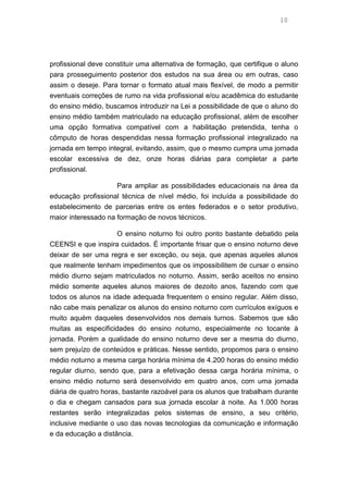 10
profissional deve constituir uma alternativa de formação, que certifique o aluno
para prosseguimento posterior dos estudos na sua área ou em outras, caso
assim o deseje. Para tornar o formato atual mais flexível, de modo a permitir
eventuais correções de rumo na vida profissional e/ou acadêmica do estudante
do ensino médio, buscamos introduzir na Lei a possibilidade de que o aluno do
ensino médio também matriculado na educação profissional, além de escolher
uma opção formativa compatível com a habilitação pretendida, tenha o
cômputo de horas despendidas nessa formação profissional integralizado na
jornada em tempo integral, evitando, assim, que o mesmo cumpra uma jornada
escolar excessiva de dez, onze horas diárias para completar a parte
profissional.
Para ampliar as possibilidades educacionais na área da
educação profissional técnica de nível médio, foi incluída a possibilidade do
estabelecimento de parcerias entre os entes federados e o setor produtivo,
maior interessado na formação de novos técnicos.
O ensino noturno foi outro ponto bastante debatido pela
CEENSI e que inspira cuidados. É importante frisar que o ensino noturno deve
deixar de ser uma regra e ser exceção, ou seja, que apenas aqueles alunos
que realmente tenham impedimentos que os impossibilitem de cursar o ensino
médio diurno sejam matriculados no noturno. Assim, serão aceitos no ensino
médio somente aqueles alunos maiores de dezoito anos, fazendo com que
todos os alunos na idade adequada frequentem o ensino regular. Além disso,
não cabe mais penalizar os alunos do ensino noturno com currículos exíguos e
muito aquém daqueles desenvolvidos nos demais turnos. Sabemos que são
muitas as especificidades do ensino noturno, especialmente no tocante à
jornada. Porém a qualidade do ensino noturno deve ser a mesma do diurno,
sem prejuízo de conteúdos e práticas. Nesse sentido, propomos para o ensino
médio noturno a mesma carga horária mínima de 4.200 horas do ensino médio
regular diurno, sendo que, para a efetivação dessa carga horária mínima, o
ensino médio noturno será desenvolvido em quatro anos, com uma jornada
diária de quatro horas, bastante razoável para os alunos que trabalham durante
o dia e chegam cansados para sua jornada escolar à noite. As 1.000 horas
restantes serão integralizadas pelos sistemas de ensino, a seu critério,
inclusive mediante o uso das novas tecnologias da comunicação e informação
e da educação a distância.
 
