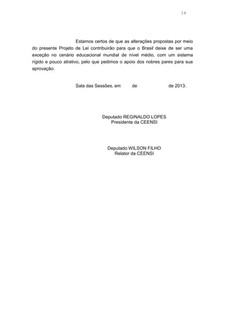 14
Estamos certos de que as alterações propostas por meio
do presente Projeto de Lei contribuirão para que o Brasil deixe de ser uma
exceção no cenário educacional mundial de nível médio, com um sistema
rígido e pouco atrativo, pelo que pedimos o apoio dos nobres pares para sua
aprovação.
Sala das Sessões, em de de 2013.
Deputado REGINALDO LOPES
Presidente da CEENSI
Deputado WILSON FILHO
Relator da CEENSI
 