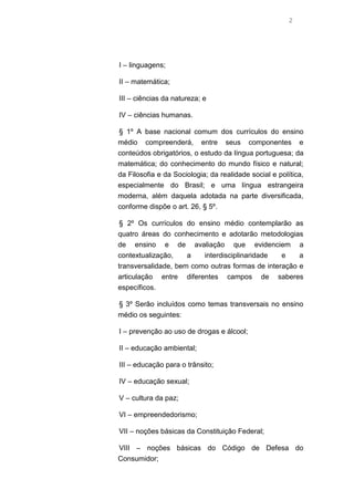 2
I – linguagens;
II – matemática;
III – ciências da natureza; e
IV – ciências humanas.
§ 1º A base nacional comum dos currículos do ensino
médio compreenderá, entre seus componentes e
conteúdos obrigatórios, o estudo da língua portuguesa; da
matemática; do conhecimento do mundo físico e natural;
da Filosofia e da Sociologia; da realidade social e política,
especialmente do Brasil; e uma língua estrangeira
moderna, além daquela adotada na parte diversificada,
conforme dispõe o art. 26, § 5º.
§ 2º Os currículos do ensino médio contemplarão as
quatro áreas do conhecimento e adotarão metodologias
de ensino e de avaliação que evidenciem a
contextualização, a interdisciplinaridade e a
transversalidade, bem como outras formas de interação e
articulação entre diferentes campos de saberes
específicos.
§ 3º Serão incluídos como temas transversais no ensino
médio os seguintes:
I – prevenção ao uso de drogas e álcool;
II – educação ambiental;
III – educação para o trânsito;
IV – educação sexual;
V – cultura da paz;
VI – empreendedorismo;
VII – noções básicas da Constituição Federal;
VIII – noções básicas do Código de Defesa do
Consumidor;
 