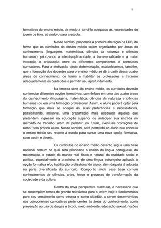 8
formativas do ensino médio, de modo a torná-lo adequado às necessidades do
jovem de hoje, atraindo-o para a escola.
Nesse sentido, propomos a primeira alteração na LDB, de
forma que os currículos do ensino médio sejam organizados por áreas do
conhecimento (linguagens, matemática, ciências da natureza e ciências
humanas), priorizando a interdisciplinaridade, a transversalidade e a maior
interação e articulação entre os diferentes componentes e conteúdos
curriculares. Para a efetivação desta determinação, estabelecemos, também,
que a formação dos docentes para o ensino médio se dê a partir dessa quatro
áreas do conhecimento, de forma a habilitar os professores a tratarem
adequadamente os conteúdos e permitir seu aprofundamento.
Na terceira série do ensino médio, os currículos deverão
contemplar diferentes opções formativas, com ênfase em uma das quatro áreas
do conhecimento (linguagens, matemática, ciências da natureza e ciências
humanas) ou em uma formação profissional. Assim, o aluno poderá optar pela
formação que mais se adequa às suas preferências e necessidades,
possibilitando, inclusive, uma preparação mais adequada àqueles que
pretendem ingressar na educação superior ou antecipar sua entrada no
mercado de trabalho, além de permitir, no futuro, eventuais “correções de
rumo” pelo próprio aluno. Nesse sentido, será permitido ao aluno que concluiu
o ensino médio seu retorno à escola para cursar uma nova opção formativa,
caso assim o deseje.
Os currículos do ensino médio deverão seguir uma base
nacional comum na qual será prioridade o ensino da língua portuguesa, da
matemática, o estudo do mundo real físico e natural, da realidade social e
política, especialmente a brasileira, e de uma língua estrangeira aplicada à
opção formativa e/ou habilitação profissional do aluno, além daquela já adotada
na parte diversificada do currículo. Comporão ainda essa base comum
conhecimentos de ciências, artes, letras e processo de transformação da
sociedade e da cultura.
Dentro da nova perspectiva curricular, é necessário que
se contemplem temas de grande relevância para o jovem hoje e fundamentais
para seu crescimento como pessoa e como cidadão, a serem desenvolvidos
nos componentes curriculares pertencentes às áreas do conhecimento, como
prevenção ao uso de drogas e álcool, meio ambiente, educação sexual, noções
 
