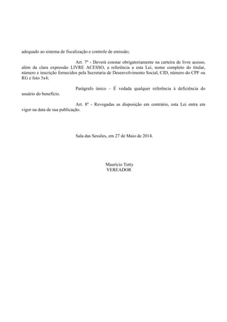adequado ao sistema de fiscalização e controle de emissão;
Art. 7º - Deverá constar obrigatoriamente na carteira de livre acesso,
além da clara expressão LIVRE ACESSO, a referência a esta Lei, nome completo do titular,
número e inscrição fornecidos pela Secretaria de Desenvolvimento Social, CID, número do CPF ou
RG e foto 3x4;
Parágrafo único – É vedada qualquer referência à deficiência do
usuário do benefício.
Art. 8º - Revogadas as disposição em contrário, esta Lei entra em
vigor na data de sua publicação.
Sala das Sessões, em 27 de Maio de 2014.
Maurício Tutty
VEREADOR
 