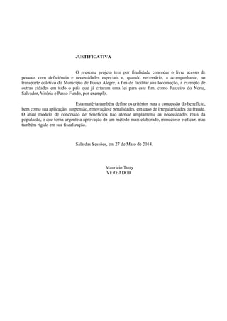 JUSTIFICATIVA
O presente projeto tem por finalidade conceder o livre acesso de
pessoas com deficiência e necessidades especiais e, quando necessário, a acompanhante, no
transporte coletivo do Município de Pouso Alegre, a fim de facilitar sua locomoção, a exemplo de
outras cidades em todo o país que já criaram uma lei para este fim, como Juazeiro do Norte,
Salvador, Vitória e Passo Fundo, por exemplo.
Esta matéria também define os critérios para a concessão do benefício,
bem como sua aplicação, suspensão, renovação e penalidades, em caso de irregularidades ou fraude.
O atual modelo de concessão de benefícios não atende amplamente as necessidades reais da
população, o que torna urgente a aprovação de um método mais elaborado, minucioso e eficaz, mas
também rígido em sua fiscalização.
Sala das Sessões, em 27 de Maio de 2014.
Maurício Tutty
VEREADOR
 