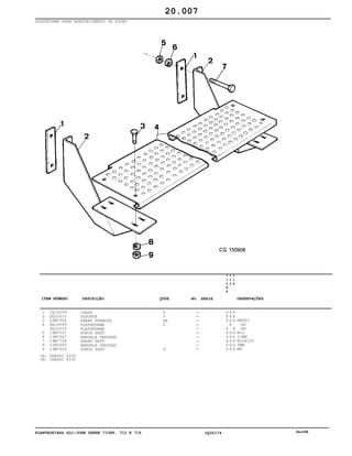 PLANTADEIRAS SLC-JOHN DEERE 710RF, 712 E 716 CQ30174 Nov98
PLATAFORMA PARA ABASTECIMENTO DE ADUBO
1
2
3
4
5
6
7
8
9
CQ14249
DQ22510
03M7054
DQ14549
DQ10019
14M7031
12M7067
19M7728
12M7065
14M7029
CHAPA
SUPORTE
PARAF FRANCES
PLATAFORMA
PLATAFORMA
PORCA SEXT
ARRUELA PRESSAO
PARAF SEXT
ARRUELA PRESSAO
PORCA SEXT
6
6
AR
2
6
7
1
0
R
F
7
1
2
7
1
6
X X X
X X X
X X X
X
X X
X X X
X X X
X X X
X X X
X X X
M8X20
(A)
(B)
M12
12MM
M12X120
5MM
M8
20.007
(A)
(B)
CHASSI 6100
CHASSI 8100
-
-
-
-
-
-
-
-
-
-
ITEM NÚMERO DESCRIÇÃO QTDE OBSERVAÇÕESNO. SÉRIE
 