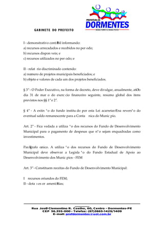 GA BIN E T E DO PRE F EIT O


I - demonstrativo contábil informando:
a) recursos arrecadados e recebidos no período;
b) recursos disponíveis; e
c) recursos utilizados no período; e


II - relatório discriminado contendo:
a) número de projetos municipais beneficiados; e
b) objeto e valores de cada um dos projetos beneficiados.


§ 3º - O Poder Executivo, na forma de decreto, deve divulgar, anualmente, até o
dia 31 de março do exercício financeiro seguinte, resumo global dos itens
previstos nos §§ 1º e 2º.


§ 4º - A extinção do fundo instituído por esta Lei acarretará na reversão do
eventual saldo remanescente para a Conta Única do Município.


Art. 2º - Fica vedada a utilização dos recursos do Fundo de Desenvolvimento
Municipal para o pagamento de despesas que não sejam enquadradas como
investimentos.


Parágrafo único. A utilização dos recursos do Fundo de Desenvolvimento
Municipal deve observar a Legislação do Fundo Estadual de Apoio ao
Desenvolvimento dos Municípios - FEM


Art. 3º - Constituem receitas do Fundo de Desenvolvimento Municipal:


I – recursos oriundos do FEM;
II - dotações orçamentárias;




________________________________________________________
                             _______
    Rua José Clementino R. Coelho, 60, Centro - Dormentes-PE
          CE P 56.355-000 - Telefax: (87)3865-1429/1409
                E-mail: prefdormentes@uol.com.br
 