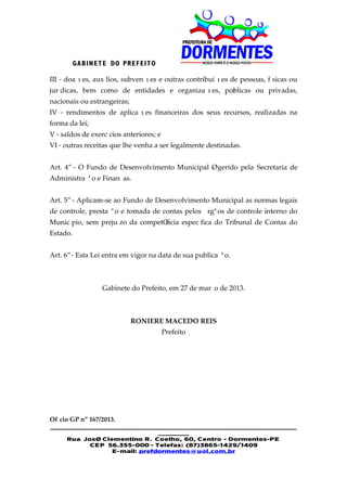GA BIN E T E DO PRE F EIT O

III - doações, auxílios, subvenções e outras contribuições de pessoas, físicas ou
jurídicas, bem como de entidades e organizações, públicas ou privadas,
nacionais ou estrangeiras;
IV - rendimentos de aplicações financeiras dos seus recursos, realizadas na
forma da lei;
V - saldos de exercícios anteriores; e
VI - outras receitas que lhe venha a ser legalmente destinadas.


Art. 4º - O Fundo de Desenvolvimento Municipal é gerido pela Secretaria de
Administração e Finanças.


Art. 5º - Aplicam-se ao Fundo de Desenvolvimento Municipal as normas legais
de controle, prestação e tomada de contas pelos órgãos de controle interno do
Município, sem prejuízo da competência específica do Tribunal de Contas do
Estado.


Art. 6º - Esta Lei entra em vigor na data de sua publicação.



                 Gabinete do Prefeito, em 27 de março de 2013.



                             RONIERE MACEDO REIS
                                         Prefeito




Ofício GP nº 167/2013.
________________________________________________________
                             _______
    Rua José Clementino R. Coelho, 60, Centro - Dormentes-PE
          CE P 56.355-000 - Telefax: (87)3865-1429/1409
                E-mail: prefdormentes@uol.com.br
 