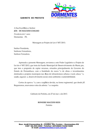 GA BIN E T E DO PRE F EIT O




A Sua Excelência o Senhor
JOSÉ DE MACEDO COELHO
Presidenta da Câmara
Dormentes – PE.


                         Mensagem ao Projeto de Lei nº 007/2013.


Senhor Presidente,
Senhores Vereadores,
Senhora Vereadora.



     Apensada a presente Mensagem, enviamos a este Poder Legislativo o Projeto de
Lei de nº 007/2013, que trata do Fundo Municipal de Desenvolvimento do Município,
que tem o proposito de captar recursos, oriundos principalmente do Governo do
Estado de Pernambuco, com a finalidade da execução de obras e investimentos
destinados a projetos municipais nas áreas de infraestrutura urbana e rural, educação,
saúde, segurança, desenvolvimento social, meio ambiente e sustentabilidade.


     Certos da aprovação, com a urgência devida, na forma regimental, que desde já
Requeremos, renovamos votos de admiração e respeito.



                       Gabinete do Prefeito, em 27 de março de 2013.



                               RONIERE MACEDO REIS
                                         Prefeito




________________________________________________________
                             _______
    Rua José Clementino R. Coelho, 60, Centro - Dormentes-PE
          CE P 56.355-000 - Telefax: (87)3865-1429/1409
                E-mail: prefdormentes@uol.com.br
 