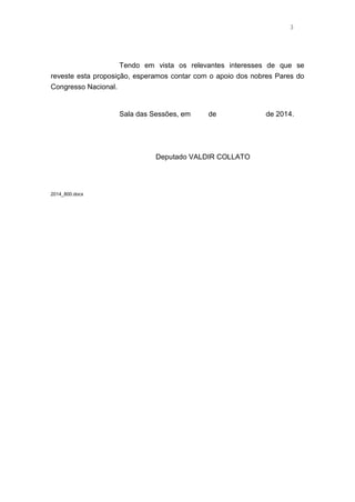 3 
Tendo em vista os relevantes interesses de que se 
reveste esta proposição, esperamos contar com o apoio dos nobres Pares do 
Congresso Nacional. 
Sala das Sessões, em de de 2014. 
Deputado VALDIR COLLATO 
2014_800.docx 
